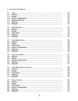 TERAPIA INTENSIVA

V Transtornos Neurologicos

21.     Coma............................................................................................................................................     123
21.1.   Definición: .....................................................................................................................................    123
21.2.   Etiología: .......................................................................................................................................   123
21.3.   Exámenes Complementarios:.........................................................................................................                   124
21.4.   Diagnostico Diferencial:.................................................................................................................            124
21.5.   Tratamiento: ...................................................................................................................................     124
21.6.   Bibliografía: ...................................................................................................................................    124

22.     Estado Epiléptico......................................................................................................................              125
22.1.   Definición: .....................................................................................................................................    125
22.2.   Etiología: .......................................................................................................................................   125
22.3.   Cuadro Clínico: .............................................................................................................................        125
22.4.   Tratamiento: ...................................................................................................................................     125
22.5.   Bibliografía: ...................................................................................................................................    125

23.     Coma Hipoglucémico. ..............................................................................................................                   126
23.1.   Definición: .....................................................................................................................................    126
23.2.   Etiología: .......................................................................................................................................   126
23.3.   Cuadro Clínico: .............................................................................................................................        126
23.4.   Exámenes Complementarios:.........................................................................................................                   126
23.5.   Tratamiento: ...................................................................................................................................     126
23.6.   Bibliografía: ...................................................................................................................................    126

24.     Coma Cetoacidótico.................................................................................................................                  127
24.1.   Definición: .....................................................................................................................................    127
24.2.   Etiología: .......................................................................................................................................   127
24.3.   Exámenes Complementarios:.........................................................................................................                   127
24.4.   Tratamiento: ...................................................................................................................................     127
24.5.   Bibliografía: ...................................................................................................................................    127

25.     Coma Hiperosmolar no Cetósico. ..........................................................................................                            128
25.1.   Definición: .....................................................................................................................................    128
25.2.   Etiología: .......................................................................................................................................   128
25.3.   Cuadro Clínico: .............................................................................................................................        128
25.4.   Tratamiento: ...................................................................................................................................     128
25.5.   Bibliografía: ...................................................................................................................................    128

26.     Edema Cerebral.........................................................................................................................              129
26.1.   Definición: .....................................................................................................................................    129
26.2.   Etiología: .......................................................................................................................................   129
26.3.   Cuadro Clínico: .............................................................................................................................        129
26.4.   Exámenes Complementarios:.........................................................................................................                   129
26.5.   Tratamiento: ...................................................................................................................................     129
26.6.   Bibliografía: ...................................................................................................................................    129


                                                                                      X
 