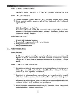 TERAPIA INTENSIVA

     19.3.5. EXAMENES COMPLEMENTARIOS:

              Gasometria arterial, ionograma (C1-, Na+, K+), glucemia, creatininemia, NUS.

     19.3.6. MANEJO TERAPÉUTICO:

          a) Soluciones cristaloides o coloides de acuerdo a la PVC, la perfusión tisular y la patologia de base.
          b) Corregir la acidosis metabólica aguda severa (pH < a 7,1) con bicarbonato de sodio I.V. utilizando la
             siguiente fórmula.


              HCO3= Deficit de bases x 0,3 x kg. de Peso
              De la cantidad de bicarbonato calculada, debe administrarse la mitad en la primera hora y la otra mitad
              a razón de 10 mEq cada media hora hasta corregir el déficit total. Solicitar nueva gasometria arterial
              30 minutos después de la última dosis.

     19.3.7. COMPLICACIONES:

          *   Depresión de la contractilidad miocárdica
          *   Disminución de la respuesta cardiovascular a las catecolaminas
          *   Predisposición a arritmias cardiacas
          *   Predisposición a hiperkalemia

19.4. ACIDOSIS RESPIRATORIA

     19.4.1. DEFINICIÓN:

              Se define como un proceso fisiopatológico en e cual la ventilación alveolar se encuentra disminuida
              Y produce una elevación de la concentración de H+ debida a un aumento del ácido carbónico (expresado
              como,una elevación de la PC02), lo que determina una disminución del pH por debajo de 7.35 (sangre
              arterial).

     19.4.2. CAUSAS DE ACIDOSIS RESPIRATORIA:

          * Por trastornos mecánicos del aparato respiratorio: fracturas costales, fractura de esternón, elevación
            del diafragma por obesidad, oclusión intestinal y otras, deformidades toráxicas, estrechamiento u
            obstrucción de las vías respiratorias, neumotórax, etc.

          * Por afectación del parénquima pulmonar: colapso pulmonar post operatorio,aspiración bronquial,
            estado de mal asmático, neumonías y bronconeumonias, sindrome de distress respiratorio agudo, etc.

          * Por trastornos del centro respiratorio: trauma craneoencefálico, medicamentos depresores del centro
            respiratorio, accidentes vásculo encefálicos, edema cerebral y otros.

          * Por causas periféricas: lesión neuromuscular (miastenia gravis, Sindrome de Guillain - Barré) y parálisis
            muscular por relajantes musculares, hipopotasemia.


                                                       99
 