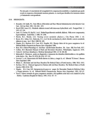 TERAPIA INTENSIVA

                Por otra parte, el conocimiento de la magnitud de la compensación metabólica o respiratoria que puede
                ocurrir en respuesta a determinado trastorno primario, es crucial para identificar los trastornos mixtos
                y el tratamiento correspondiente.

19.8. BIBLIOGRAFÍA:

      • Besunder, J.B; Smith, P.G.: Toxic Effects of Electrolyte and Trace Mineral Administración in the Intensive Care
        Unit. Crit Care Med. 1991; 7(3): 665 - 672.
      • Beach FXM; Jones E.S.: Metabolic alkalosis treated with intravenus hydrochloric acid. Postgrad Med. J.
        1971; 47: 516.
      • Lauie, CJ; Crocker, E.F.; Kayl K. J. et al. : Marked hypochloremie metabolic alkalosis. With severe compensatory
        hypoventilation. South Med. J. 1986; 79: 1296.
      • Martin, W.J.; Matzke, G.R.: Treating severe metabolic alkalosi-s. Clin Pharm 1982; 1: 42.
      • Rosen, R.A.; Julian, B.A.; Dubovsky, E.V., et al: On the mechanism by which chloride corrects metabolio
        alkalosis in man. Am J. Med. 1988; 84: 449.
      • Shapiro, B.A.; Harrison, R.A.; Cane, R.D.; Templin, R.K.: Manejo clínico de los gases sanguíneos 4a ed.
        Editorial Médica Panamericana Buenos Aires (Argentina) 1989.
      • Rose, B.D.: Clinical Physiology of. Acid-Base and Electrolyte Disorders. Mc. Graw - Hill, New York, 1977.
      • Collins, R.D: Illustrated Manual of Fluid and Electrolyte Disorders. Philadelphia, Lippincott, 1976.
      • Cohen R.: Acid-base disturbances. Medicine International 1981; 1(7-9): 385-88.
      • Imbassahy E.: Orientacao , pratica no diagnóstico e tratamento dos disturbios hidreletrolíticos e do equilibrio
        ácido-básico. Rev. Bras Cir 1976; 66-(5/6): 127-152.
      • Lovesio C y col.: Homeostasis del Medio Interno en clínica y cirugia 2a. ed. Editorial "El Ateneo", Buenos
        Aires (Argentina) 1984.
      • Bidani, A. : Electrolyte and Acid-Base Disorders.The Medical Clínics of North America. 1986; 70(5): 1013.
      • Du Bose, T.D. Jr. : Clinicaal Approach to Patients with Acid Base Disorders. The Medical Clínics of North
        America 1983; 67(4): 799.
      • Shapiro, B.A.; Cane, R.D.: Interpretacion de gases en sangre. En: Shoemaker. Tratado de Medicina Crítica
        y Terapia intensiva. 2a. ed. Editorial Médica Panamericana. Buenos Aires (Argentina). 1991; 341-47.
      • Vera O.: Valores normales de gases sanguíneos arteriales y del equilibrio acido-base en la ciudad de La Paz
        - Bolivia. Cuadernos Hospital de Clínicas, 1991; 37(1): 18 - 27.




                                                         104
 
