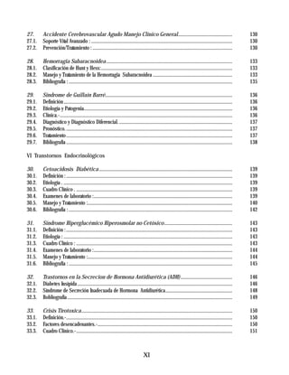27.     Accidente Cerebrovascular Agudo Manejo Clínico General...........................................                                                    130
27.1.   Soporte Vital Avanzado : ................................................................................................................            130
27.2.   Prevención/Tratamiento : ...............................................................................................................             130

28.     Hemorragia Subaracnoidea ....................................................................................................                        133
28.1.   Clasificación de Hunt y Hess: ........................................................................................................               133
28.2.   Manejo y Tratamiento de la Hemorragia Subaracnoidea ...............................................................                                  133
28.3.   Bibliografía : ..................................................................................................................................    135

29.     Síndrome de Guillaín Barré.....................................................................................................                      136
29.1.   Definición ......................................................................................................................................    136
29.2.   Etiología y Patogenia......................................................................................................................          136
29.3.   Clínica.-.........................................................................................................................................   136
29.4.   Diagnóstico y Diagnóstico Diferencial. ..........................................................................................                    137
29.5.   Pronóstico. ....................................................................................................................................     137
29.6.   Tratamiento ....................................................................................................................................     137
29.7.   Bibliografía ....................................................................................................................................    138

VI Transtornos Endocrinológicos

30.     Cetoacidosis Diabética ..........................................................................................................                    139
30.1.   Definición : ....................................................................................................................................    139
30.2.   Etiología . ......................................................................................................................................   139
30.3.   Cuadro Clínico . ............................................................................................................................        139
30.4.   Examenes de laboratorio :..............................................................................................................              139
30.5.   Manejo y Tratamiento :...................................................................................................................            140
30.6.   Bibliografía : ..................................................................................................................................    142

31.     Síndrome Hiperglucémico Hiperosmolar no Cetósico......................................................                                               143
31.1.   Definición : ....................................................................................................................................    143
31.2.   Etiología : ......................................................................................................................................   143
31.3.   Cuadro Clínico : ............................................................................................................................        143
31.4.   Examenes de laboratorio :..............................................................................................................              144
31.5.   Manejo y Tratamiento :...................................................................................................................            144
31.6.   Bibliografía : ..................................................................................................................................    145

32.     Trastornos en la Secrecion de Hormona Antidiurética (ADH) .........................................                                                  146
32.1.   Diabetes Insípida ...........................................................................................................................        146
32.2.   Síndrome de Secreción Inadecuada de Hormona Antidiurética.....................................................                                       148
32.3.   Bobliografía ...................................................................................................................................     149

33.     Crisis Tirotoxica........................................................................................................................            150
33.1.   Definición.-....................................................................................................................................     150
33.2.   Factores desencadenantes.-...........................................................................................................                150
33.3.   Cuadro Clinico.-............................................................................................................................         151



                                                                                     XI
 