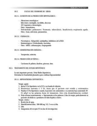 TERAPIA INTENSIVA

     20.2.           CAUSAS DEL SINDROME DE SIHAD:

     20.2.1. AUMENTO DE LA PRODUCCIÓN HIPOTALÁMICA :

             - Alteraciones neurológicas :
               Infecciones: meningitis, encefalitis, abscesos
               AVC isquémico o hemorrágico.
               Otros : traumatismos.
             - Enfermedades pulmonares: Neumonía, tuberculosis, Insuficiencia respiratoria aguda.
               Otros : Asma, atelectasia, pneumotórax.

     20.2.2. FÁRMACOS :

             - Psicotrópicos : Haloperidol, amitriptilina, inhibidores de la MAO.
             - Quimioterápicos: Ciclofosfamida, vincristina.
             - Otros : AINES, carbamazepina, clorpropamida

     20.2.3. ADMINISTRACIÓN EXÓGENA :

             - Vasopresina, oxitocina

     20.2.4. PRODUCCIÓN ECTÓPICA :

             - Carcinoma de pulmón, duodeno, páncreas, timo.

20.3. TRATAMIENTO DEL ESTADO HIPOTÓNICO

     Lo más importante prevenir. Evitar fluidos hipotónicos.
     Determinar la Osmolaridad plasmática para confirmar hiposmolaridad.

     20.3.1. HIPONATREMIA SINTOMÁTICA :

             Terapia aguda :
             1. Iniciar Cl Na hipertónico en la UCI y con bomba de infusión.
             2. Monitorizar natremia c/ 2 hs. hasta que el paciente esté estable y asintomático
             3. Finalizar Cl Na hipertónico cuando el paciente esté asintomático o su natremia haya aumentado 20-
                 25 mEq/l en las primeras horas de tratamiento. Esto evita desmielinización cerebral.
             4. Evitar alcanzar normonatremia o hipernatremia en los primeros 5 días de terapia, particularmente en
                 pacientes alcohólicos o portadores de daño hepático crónico.
             Terapia crónica :
             1. Restricción de agua.
             2. Dimetilclortetraciclina : 300-600 mg. V.O. 2 veces al dia.
             3. Litio.
             4. Antagonistas del receptor V2 (en fase de investigación).




                                                        108
 