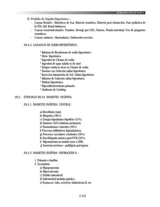 TERAPIA INTENSIVA

        B. Pérdida de líquido hipotónico :
           - Causas Renales : Diuréticos de Asa, Diuresis osmótica, Diuresis post obstructiva, Fase poliúrica de
              la NTA, Enf. Renal intrínseca.
           - Causas Gastrointestinales: Vómitos, Drenaje por SNG, Diarrea, Fístula intestinal, Uso de purgantes
              osmóticos.
           - Causas cutáneas : Quemaduras, Sudoración excesiva.

      20.4.3. GANANCIA DE SODIO HIPERTÓNICO :

                   * Infusion de Bicarbonato de sodio hipertónico
                   * Dieta hipertónica
                   * Ingestión de Cloruro de sodio
                   * Ingestión de agua salada (o de mar)
                   * Drogas eméticas ricas en Cloruro de sodio
                   * Enemas con Solución salina hipertónica
                   * Inyeccion intrauterina de Sol. Salina hipertónica
                   * Infusion de Solución salina hipertónica
                   * Diálisis hipertónica
                   * Hiperaldosteronismo primario
                   * Sindrome de Cushing

20.5. ETIOLOGIA DE LA DIABETES INSÍPIDA

      20.5.1. DIABETES INSÍPIDA CENTRAL :

                   a) Hereditaria (rara)
                   b) Idiopatica (30%)
                   c) Cirugia hipotalamo-hipofisis (15%)
                   d) Tumores (10%):linfoma metástasis
                   e) Traumatismos craneales (10%)
                   f) Procesos infiltrativos hipotalamicos
                   g) Procesos vasculares cerebrales (10%)
                   h) Encefalopatía anóxica post PCR (10%)
                   i) Hiponatremia no tratada (asoc.a DM).
                    j) Anorexia nerviosa + polidipsia psicógena.

      20.5.2. DIABETES INSÍPIDA NEFROGÉNICA :

              1. Primaria o familiar
              2. Secundaria
                   a) Hipopotasemia
                   b) Hipercalcemia
                   c) Nefritis intersticial
                   d) Enfermedad medular quística
                   e) Farmacos: Litio, aciclovir, Anfotericina B, etc.



                                                         110
 
