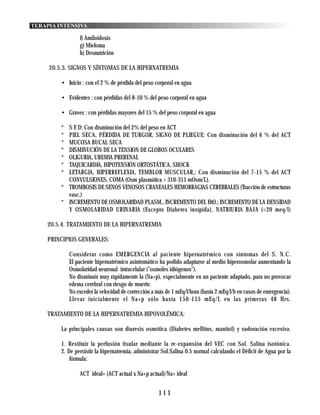 TERAPIA INTENSIVA

                 f) Amiloidosis
                 g) Mieloma
                 h) Desnutrición

     20.5.3. SIGNOS Y SÍNTOMAS DE LA HIPERNATREMIA

         • Inicio : con el 2 % de pérdida del peso corporal en agua

         • Evidentes : con pérdidas del 8-10 % del peso corporal en agua

         • Graves : con pérdidas mayores del 15 % del peso corporal en agua

         * S E D: Con disminución del 2% del peso en ACT
         * PIEL SECA, PÉRDIDA DE TURGOR, SIGNO DE PLIEGUE: Con disminución del 6 % del ACT
         * MUCOSA BUCAL SECA
         * DISMINUCIÓN DE LA TENSION DE GLOBOS OCULARES
         * OLIGURIA, UREMIA PRERENAL
         * TAQUICARDIA, HIPOTENSIÓN ORTOSTÁTICA, SHOCK
         * LETARGIA, HIPERREFLEXIA, TEMBLOR MUSCULAR,: Con disminución del 7-15 % del ACT
           CONVULSIONES, COMA (Osm plasmática > 310-315 mOsm/L).
         * TROMBOSIS DE SENOS VENOSOS CRANEALES HEMORRAGIAS CEREBRALES (Tracción de estructuras
           vasc.)
         * INCREMENTO DE OSMOLARIDAD PLASM., INCREMENTO DEL HtO.; INCREMENTO DE LA DENSIDAD
           Y OSMOLARIDAD URINARIA (Excepto Diabetes insípida), NATRIURIA BAJA (<20 meq/l)

    20.5.4. TRATAMIENTO DE LA HIPERNATREMIA

    PRINCIPIOS GENERALES:

             Considerar como EMERGENCIA al paciente hipernatrémico con síntomas del S. N.C.
             El paciente hipernatrémico asintomático ha podido adaptarse al medio hiperosmolar aumentando la
             Osmolaridad neuronal intracelular ("osmoles idiógenos").
             No disminuir muy rápidamente la (Na+p), especialmente en un paciente adaptado, para no provocar
             edema cerebral con riesgo de muerte.
             No exceder la velocidad de corrección a más de 1 mEq/l/hora (hasta 2 mEq/l/h en casos de emergencia).
             Llevar inicialmente el Na+p sólo hasta 150-155 mEq/L en las primeras 48 Hrs.

    TRATAMIENTO DE LA HIPERNATREMIA HIPOVOLÉMICA:

         La principales causas son diuresis osmótica (Diabetes mellitus, manitol) y sudoración excesiva.

         1. Restituir la perfusión tisular mediante la re-expansión del VEC con Sol. Salina isotónica.
         2. De persistir la hipernatremia, administrar Sol.Salina 0.5 normal calculando el Déficit de Agua por la
             fórmula:

                 ACT ideal= (ACT actual x Na+p actual)/Na+ ideal


                                                     111
 