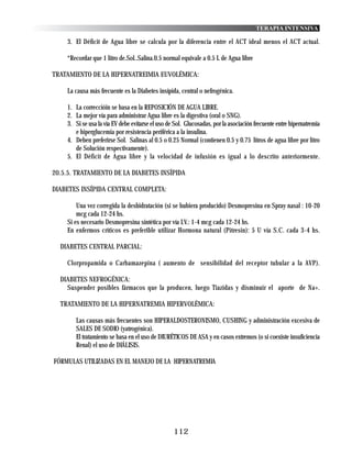 TERAPIA INTENSIVA

    3. El Déficit de Agua libre se calcula por la diferencia entre el ACT ideal menos el ACT actual.

    *Recordar que 1 litro de.Sol..Salina.0.5 normal equivale a 0.5 L de Agua libre

TRATAMIENTO DE LA HIPERNATREIMIA EUVOLÉMICA:

    La causa más frecuente es la Diabetes insípida, central o nefrogénica.

    1. La correccióin se basa en la REPOSICIÓN DE AGUA LIBRE.
    2. La mejor vía para administrar Agua libre es la digestiva (oral o SNG).
    3. Si se usa la vía EV debe evitarse el uso de Sol. Glucosadas, por la asociación frecuente entre hipernatremia
       e hiperglucemia por resistencia periférica a la insulina.
    4. Deben preferirse Sol. Salinas al 0.5 o 0.25 Normal (contienen 0.5 y 0.75 litros de agua libre por litro
       de Solución respectivamente).
    5. El Déficit de Agua libre y la velocidad de infusión es igual a lo descrito anteriormente.

20.5.5. TRATAMIENTO DE LA DIABETES INSÍPIDA

DIABETES INSÍPIDA CENTRAL COMPLETA:

        Una vez corregida la deshidratación (si se hubiera producido) Desmopresina en Spray nasal : 10-20
        mcg cada 12-24 hs.
    Si es necesario Desmopresina sintética por vía I.V.: 1-4 mcg cada 12-24 hs.
    En enfermos críticos es preferible utilizar Hormona natural (Pitresin): 5 U vía S.C. cada 3-4 hs.

  DIABETES CENTRAL PARCIAL:

    Clorpropamida o Carbamazepina ( aumento de sensibilidad del receptor tubular a la AVP).

  DIABETES NEFROGÉNICA:
    Suspender posibles fármacos que la producen, luego Tiazidas y disminuir el aporte de Na+.

  TRATAMIENTO DE LA HIPERNATREMIA HIPERVOLÉMICA:

       Las causas más frecuentes son HIPERALDOSTERONISMO, CUSHING y administración excesiva de
       SALES DE SODIO (yatrogénica).
       El tratamiento se basa en el uso de DIURÉTICOS DE ASA y en casos extremos (o si coexiste insuficiencia
       Renal) el uso de DIÁLISIS.

FÓRMULAS UTILIZADAS EN EL MANEJO DE LA HIPERNATREMIA




                                                  112
 