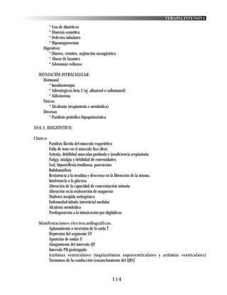 TERAPIA INTENSIVA

        * Uso de diuréticos
        * Diuresis osmótica
        * Defectos tubulares
        * Hipomagnesemia
     Digestivos
        * Diarrea, vómitos, aspiración nasogástrica
        * Abuso de laxantes
        * Adenomas vellosos

  DESVIACIÓN INTRACELULAR:
    Hormonal
        * Insulinoterapia
        * Adrenérgicos beta 2 (ej. albuterol o salbutamol)
        * Aldosterona
    Físicos
        * Alcalemia (respiratoria o metabólica)
    Diversos
        * Parálisis periódica hipopotasémica

20.6.3. DIAGNÓSTICO:

Clínico:
           Parálisis flácida del músculo esquelético
           Falta de tono en el músculo liso (íleo)
           Astenia, debilidad muscular profunda e insuficiencia respiratoria
           Fatiga, mialgia y debilidad de extremidades
           Sed, hiporreflexia tendinosa, parestesias
           Rabdomiólisis
           Resistencia a la insulina y descenso en la liberación de la misma.
           Intolerancia a la glucosa
           Alteración de la capacidad de concentración urinaria
           Alteración en la reabsorción de magnesio
           Diabetes insípida nefrogénica
           Enfermedad túbulo-intersticial medular
           Alcalosis metabólica
           Predisposición a la intoxicación por digitálicos

  Manifestaciones electrocardiográficas:
       Aplanamiento o inversión de la onda T
       Depresión del segmento ST
       Aparición de ondas U
       Alargamiento del intervalo QT
       Intervalo PR prolongado
       Arrítmias ventriculares (taquiarritmias supraventriculares y arritmias ventriculares)
       Trastornos de la conducción (ensanchamiento del QRS)



                                                    114
 