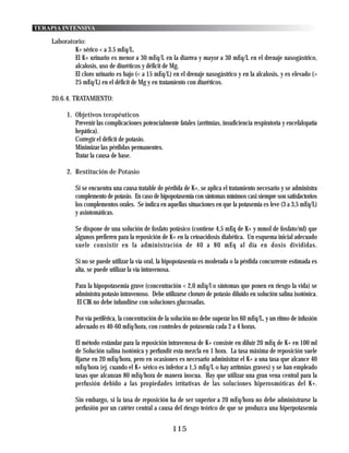 TERAPIA INTENSIVA

    Laboratorio:
            K+ sérico < a 3.5 mEq/L.
            El K+ urinario es menor a 30 mEq/L en la diarrea y mayor a 30 mEq/L en el drenaje nasogástrico,
            alcalosis, uso de diuréticos y déficit de Mg.
            El cloro urinario es bajo (< a 15 mEq/L) en el drenaje nasogástrico y en la alcalosis, y es elevado (>
            25 mEq/L) en el déficit de Mg y en tratamiento con diuréticos.

    20.6.4. TRATAMIENTO:

          1. Objetivos terapéuticos
             Prevenir las complicaciones potencialmente fatales (arritmias, insuficiencia respiratoria y encefalopatía
             hepática).
             Corregir el déficit de potasio.
             Minimizar las pérdidas permanentes.
             Tratar la causa de base.

          2. Restitución de Potasio

             Si se encuentra una causa tratable de pérdida de K+, se aplica el tratamiento necesario y se administra
             complemento de potasio. En caso de hipopotasemia con síntomas mínimos casi siempre son satisfactorios
             los complementos orales. Se indica en aquellas situaciones en que la potasemia es leve (3 a 3,5 mEq/L)
             y asintomáticas.

             Se dispone de una solución de fosfato potásico (contiene 4,5 mEq de K+ y mmol de fosfato/ml) que
             algunos prefieren para la reposición de K+ en la cetoacidosis diabética. Un esquema inicial adecuado
             suele consistir en la administración de 40 a 80 mEq al día en dosis divididas.

             Si no se puede utilizar la vía oral, la hipopotasemia es moderada o la pérdida concurrente estimada es
             alta, se puede utilizar la vía intravenosa.

             Para la hipopotasemia grave (concentración < 2,0 mEq/l o síntomas que ponen en riesgo la vida) se
             administra potasio intravenoso. Debe utilizarse cloruro de potasio diluido en solución salina isotónica.
              El CIK no debe infundirse con soluciones glucosadas.

             Por vía periférica, la concentración de la solución no debe superar los 60 mEq/L, y un ritmo de infusión
             adecuado es 40-60 mEq/hora, con controles de potasemia cada 2 a 4 horas.

             El método estándar para la reposición intravenosa de K+ consiste en diluir 20 mEq de K+ en 100 ml
             de Solución salina isotónica y perfundir esta mezcla en 1 hora. La tasa máxima de reposición suele
             fijarse en 20 mEq/hora, pero en ocasiones es necesario administrar el K+ a una tasa que alcance 40
             mEq/hora (ej. cuando el K+ sérico es inferior a 1,5 mEq/L o hay arrítmias graves) y se han empleado
             tasas que alcanzan 80 mEq/hora de manera inocua. Hay que utilizar una gran vena central para la
             perfusión debido a las propiedades irrítativas de las soluciones hiperosmóticas del K+.

             Sin embargo, si la tasa de reposición ha de ser superior a 20 mEq/hora no debe administrarse la
             perfusión por un catéter central a causa del riesgo teórico de que se produzca una hiperpotasemia


                                                       115
 