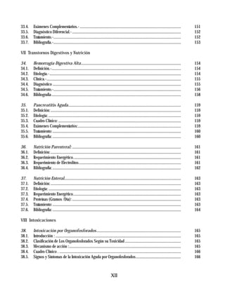 33.4.   Exámenes Complementarios.- .......................................................................................................                   151
33.5.   Diagnóstico Diferencial.- ...............................................................................................................            152
33.6.   Tratamiento.-..................................................................................................................................      152
33.7.   Bibliografía.-..................................................................................................................................     153

VII Transtornos Digestivos y Nutrición

34.     Hemorragia Digestiva Alta......................................................................................................                      154
34.1.   Definición.-....................................................................................................................................     154
34.2.   Etiología.-......................................................................................................................................    154
34.3.   Clínica.-.........................................................................................................................................   155
34.4.   Diagnóstico ...................................................................................................................................      155
34.5.   Tratamiento.-..................................................................................................................................      156
34.6.   Bibliografia ....................................................................................................................................    158

35.     Pancreatitis Aguda...................................................................................................................                159
35.1.   Definición: .....................................................................................................................................    159
35.2.   Etiología: .......................................................................................................................................   159
35.3.   Cuadro Clínico: .............................................................................................................................        159
35.4.   Exámenes Complementarios:.........................................................................................................                   159
35.5.   Tratamiento: ...................................................................................................................................     160
35.6.   Bibliografía: ...................................................................................................................................    160

36.     Nutrición Parenteral: ...............................................................................................................                161
36.1.   Definición: .....................................................................................................................................    161
36.2.   Requerimiento Energético..............................................................................................................               161
36.3.   Requerimiento de Electrolitos ........................................................................................................               161
36.4.   Bibliografía: ...................................................................................................................................    162

37.     Nutrición Enteral.......................................................................................................................             163
37.1.   Definición: .....................................................................................................................................    163
37.2.   Etiología: .......................................................................................................................................   163
37.3.   Requerimiento Energético..............................................................................................................               163
37.4.   Proteínas (Gramos /Día): ...............................................................................................................             163
37.5.   Tratamiento: ...................................................................................................................................     163
37.6.   Bibliografía: ...................................................................................................................................    164

VIII Intoxicaciones

38.     Intoxicación por Organofosforados ......................................................................................                             165
38.1.   Introducción : ................................................................................................................................      165
38.2.   Clasificación de Los Organofosforados Según su Toxicidad .........................................................                                   165
38.3.   Mecanismo de acción :..................................................................................................................              165
38.4.   Cuadro Clínico . ............................................................................................................................        166
38.5.   Signos y Síntomas de la Intoxicación Aguda por Organofosforados..............................................                                        166



                                                                                    XII
 