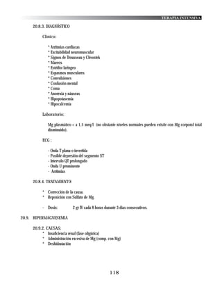 TERAPIA INTENSIVA

     20.8.3. DIAGNÓSTICO

          Clinico:

             * Arritmias cardiacas
             * Excitabilidad neuromuscular
             * Signos de Trousseau y Chvostek
             * Mareos
             * Estridor laringeo
             * Espasmos musculares
             * Convulsiones
             * Confusión mental
             * Coma
             * Anorexia y náuseas
             * Hipopotasemia
             * Hipocalcemia

          Laboratorio:

             Mg plasmático < a 1,5 meq/l (no obstante niveles normales pueden existir con Mg corporal total
             disminuido).

          ECG :

             - Onda T plana o invertida
             - Posible depresión del segmento ST
             - Intervalo QT prolongado
             - Onda U prominente
             - Arrítmias

     20.8.4. TRATAMIENTO:

          * Corrección de la causa.
          * Reposición con Sulfato de Mg.

          - Dosis:          2 gr IV cada 8 horas durante 3 dias consecutivos.

20.9. HIPERMAGNESEMIA

     20.9.2. CAUSAS:
          * Insuficiencia renal (fase oligúrica)
          * Administración excesiva de Mg (comp. con Mg)
          * Deshidratación




                                                    118
 