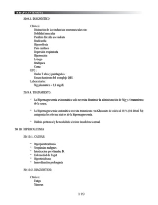 TERAPIA INTENSIVA

     20.9.3. DIAGNÓSTICO

          Clínico:
             Disinución de la conducción neuromuscular con:
             Debilidad muscular
             Parálisis fláccida ascendente
             Bradicardia
             Hiporreflexia
             Paro cardiaco
             Depresión respiratoria
             Hipotensión
             Letargo
             Bradipnea
             Coma
          ECG :
             Ondas T altas y puntiagudas
             Ensanchamiento del complejo QRS
          Laboratorio:
             Mg plasmático > 2,6 mg/dl.

     20.9.4. TRATAMIENTO:

          * La Hipermagnesemia asintomática solo necesita disminuir la administración de Mg y el tratamiento
            de la causa.

          * La Hipermagnesemia sintomática necesita tratamiento con Gluconato de calcio al 10 % (10-20 ml IV):
            antagoniza los efectos tóxicos de la hipermagnesemia.

          * Diálisis perítoneal y hemodiálisis si existe insuficiencia renal.

20.10. HIPERCALCEMIA

     20.10.1. CAUSAS:

          *   Hiperparatiroidismo
          *   Neoplasias malignas
          *   lntoxicacion por vitamina D.
          *   Enfermedad de Paget
          *   Hipertiroidismo
          *   Inmovilización prolongada

     20.10.2. DIAGNÓSTICO:

          Clinico:
             Fatiga
             Náuseas


                                                       119
 