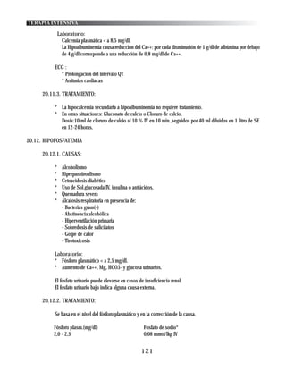 TERAPIA INTENSIVA

               Laboratorio:
                 Calcemia plasmática < a 8,5 mg/dl.
                 La Hipoalbuminemia causa reducción del Ca++: por cada disminución de 1 g/dl de albúmina por debajo
                 de 4 g/dl corresponde a una reducción de 0,8 mg/dl de Ca++.

           ECG :
             * Prolongación del intervalo QT
             * Arritmias cardiacas

      20.11.3. TRATAMIENTO:

           * La hipocalcemia secundaria a hipoalbuminemia no requiere tratamiento.
           * En otras situaciones: Gluconato de calcio o Cloruro de calcio.
             Dosis:10 ml de cloruro de calcio al 10 % IV en 10 min.,seguidos por 40 ml diluidos en 1 litro de SF.
             en 12-24 horas.

20.12. HIPOFOSFATEMIA

      20.12.1. CAUSAS:

           *     Alcoholismo
           *     Hiperparatiroídismo
           *     Cetoacidosis diabética
           *     Uso de Sol.glucosada IV, insulina o antiácidos.
           *     Quemadura severa
           *     Alcalosis respiratoria en presencia de:
                 - Bacterias gram(-)
                 - Abstinencia alcohólica
                 - Hiperventilación primaria
                 - Sobredosis de salicilatos
                 - Golpe de calor
                 - Tirotoxicosis

           Laboratorio:
           * Fósforo plasmático < a 2,5 mg/dl.
           * Aumento de Ca++, Mg, HCO3- y glucosa urinarios.

           El fosfato urinario puede elevarse en casos de insuficiencia renal.
           El fosfato urinario bajo indica alguna causa externa.

      20.12.2. TRATAMIENTO:

           Se basa en el nivel del fósforo plasmático y en la corrección de la causa.

          Fósforo plasm.(mg/dl)                           Fosfato de sodio*
          2,0 - 2,5                                       0,08 mmol/lkg IV


                                                         121
 