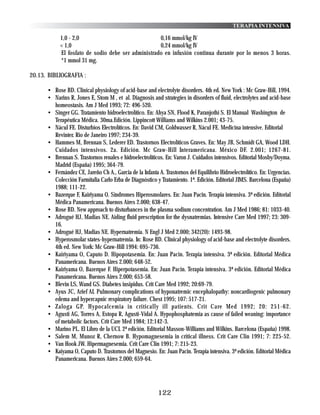 TERAPIA INTENSIVA

            1,0 - 2,0                               0,16 mmol/kg IV
            < 1,0                                   0,24 mmol/kg IV
            El fosfato de sodio debe ser administrado en infusión continua durante por lo menos 3 horas.
            *1 mmol 31 mg.

20.13. BIBLIOGRAFIA :

      • Rose BD. Clinical physiology of acid-base and electrolyte disorders. 4th ed. New York : Mc Graw-Hill, 1994.
      • Narins R, Jones E, Stom M , et al. Diagnosis and strategies in disorders of fluid, electrolytes and acid-base
        homeostasis. Am J Med 1993; 72: 496-520.
      • Singer GG. Tratamiento hidroelectrolítico. En: Ahya SN, Flood K, Paranjothi S. El Manual Washington de
        Terapéutica Médica. 30ma.Edición. Lippincott Williams and Wilkins 2.001; 43-75.
      • Nácul FE. Disturbios Electrolíticos. En: David CM, Goldwasser R, Nácul FE. Medicina intensive. Editorial
        Revinter. Rio de Janeiro 1997; 234-39.
      • Hammes M, Brennan S, Lederer ED. Trastornos Electrolíticos Graves. En: May JB, Schmidt GA, Wood LDH.
        Cuidados intensivos. 2a. Edición. Mc Graw-Hill Interamericana. México DF. 2.001; 1267-81.
      • Brennan S. Trastornos renales e hidroelectrolíticos. En: Varon J. Cuidados intensivos. Editorial Mosby/Doyma.
        Madrid (España) 1995; 364-79.
      • Fernández CE, Jareño Ch A., Garcia de la Infanta A. Trastornos del Equilibrio Hidroelectrolítico. En: Urgencias.
        Colección Farmitalia Carlo Erba de Diagnóstico y Tratamiento. 1ª. Edición. Editorial JIMS. Barcelona (España)
        1988; 111-22.
      • Bazerque F, Kairiyama O. Síndromes Hiperosmolares. En: Juan Pacin. Terapia intensiva. 3ª edición. Editorial
        Médica Panamericana. Buenos Aires 2.000; 638-47.
      • Rose BD. New approach to disturbances in the plasma sodium concentration. Am J Med 1986; 81: 1033-40.
      • Adrogué HJ, Madias NE. Aiding fluid prescription for the dysnatremias. Intensive Care Med 1997; 23: 309-
        16.
      • Adrogué HJ, Madias NE. Hypernatremia. N Engl J Med 2.000; 342(20): 1493-98.
      • Hyperosmolar states-hypernatremia. In: Rose BD. Clinical physiology of acid-base and electrolyte disorders.
        4th ed. New York: Mc Graw-Hill 1994: 695-736.
      • Kairiyama O, Caputo D. Hipopotasemia. En: Juan Pacin. Terapia intensiva. 3ª edición. Editorial Médica
        Panamericana. Buenos Aires 2.000; 648-52.
      • Kairiyama O, Bazerque F. Hiperpotasemia. En: Juan Pacin. Terapia intensiva. 3ª edición. Editorial Médica
        Panamericana. Buenos Aires 2.000; 653-58.
      • Blevin LS, Wand GS. Diabetes insipidus. Crit Care Med 1992; 20:69-79.
      • Ayus JC, Arief AI. Pulmonary complications of hyponatremic encephalopathy: noncardiogenic pulmonary
        edema and hypercapnic respiratory failure. Chest 1995; 107: 517-21.
      • Zaloga GP. Hypocalcemia in critically ill patients. Crit Care Med 1992; 20: 251-62.
      • Agusti AG, Torres A, Estopa R, Agusti-Vidal A. Hypophosphatemia as cause of failed weaning: importance
        of metabolic factors. Crit Care Med 1984; 12:142-3.
      • Marino PL. El Libro de la UCI. 2ª edición. Editorial Masson-Williams and Wilkins. Barcelona (España) 1998.
      • Salem M, Munoz R, Chernow B. Hypomagnesemia in critical illness. Crit Care Clin 1991; 7: 225-52.
      • Van Hook JW. Hipermagnesemia. Crit Care Clin 1991; 7: 215-23.
      • Kaiyama O, Caputo D. Trastornos del Magnesio. En: Juan Pacin. Terapia intensiva. 3ª edición. Editorial Médica
        Panamericana. Buenos Aires 2.000; 659-64.




                                                         122
 