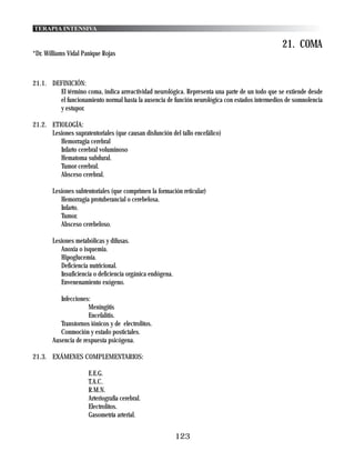 TERAPIA INTENSIVA

                                                                                                21. COMA
*Dr. Williams Vidal Panique Rojas



21.1. DEFINICIÓN:
        El término coma, indica arreactividad neurológica. Representa una parte de un todo que se extiende desde
        el funcionamiento normal hasta la ausencia de función neurológica con estados intermedios de somnolencia
        y estupor.

21.2. ETIOLOGÍA:
      Lesiones supratentoriales (que causan disfunción del tallo encefálico)
         Hemorragia cerebral
         Infarto cerebral voluminoso
         Hematoma subdural.
         Tumor cerebral.
         Absceso cerebral.

       Lesiones subtentoriales (que comprimen la formación reticular)
          Hemorragia protuberancial o cerebelosa.
          Infarto.
          Tumor.
          Absceso cerebeloso.

       Lesiones metabólicas y difusas.
          Anoxia o isquemia.
          Hipoglucemia.
          Deficiencia nutricional.
          Insuficiencia o deficiencia orgánica endógena.
          Envenenamiento exógeno.

          Infecciones:
                     Meningitis
                     Encefalitis.
          Transtornos iónicos y de electrolitos.
          Conmoción y estado postictales.
       Ausencia de respuesta psicógena.

21.3. EXÁMENES COMPLEMENTARIOS:

                      E.E.G.
                      T.A.C.
                      R.M.N.
                      Arteriografía cerebral.
                      Electrolitos.
                      Gasometría arterial.


                                                           123
 