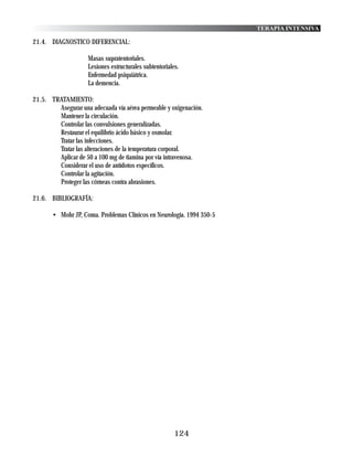 TERAPIA INTENSIVA

21.4. DIAGNOSTICO DIFERENCIAL:

                    Masas supratentoriales.
                    Lesiones estructurales subtentoriales.
                    Enfermedad psiquiátrica.
                    La demencia.

21.5. TRATAMIENTO:
        Asegurar una adecuada vía aérea permeable y oxigenación.
        Mantener la circulación.
        Controlar las convulsiones generalizadas.
        Restaurar el equilibrio ácido básico y osmolar.
        Tratar las infecciones.
        Tratar las alteraciones de la temperatura corporal.
        Aplicar de 50 a 100 mg de tiamina por vía intravenosa.
        Considerar el uso de antídotos específicos.
        Controlar la agitación.
        Proteger las córneas contra abrasiones.

21.6. BIBLIOGRAFÍA:

       • Mohr JP, Coma. Problemas Clínicos en Neurología. 1994 350-5




                                                        124
 