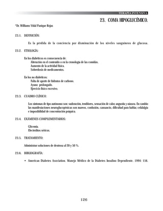 TERAPIA INTENSIVA

                                                                             23. COMA HIPOGLUCÉMICO.
*Dr. Williams Vidal Panique Rojas


23.1. DEFINICIÓN:

           Es la pérdida de la conciencia por disminución de los niveles sanguíneos de glucosa.

23.2. ETIOLOGÍA:

       En los diabéticos es consecuencia de:
             Alteración en el contenido o en la cronología de las comidas.
             Aumento de la actividad física.
             Sobredosis de medicamentos.

       En los no diabéticos:
             Falta de aporte de hidratos de carbono.
             Ayuno prolongado.
             Ejercicio físico excesivo.

23.3. CUADRO CLÍNICO:

           Los síntomas de tipo autónomo son: sudoración, temblores, sensación de calor, angustia y náusea. En cambio
           las manifestaciones neuroglucopénicas son mareos, confusión, cansancio, dificultad para hablar, cefalalgia
           e imposibilidad de concentración psíquica.

23.4. EXÁMENES COMPLEMENTARIOS:

           Glicemia.
           Electrolitos séricos.

23.5. TRATAMIENTO:

       Administrar soluciones de dextrosa al 20 y 50 %.

23.6. BIBLIOGRAFÍA:

       • American Diabetes Asociation. Manejo Médico de la Diabetes Insulino Dependiente. 1994: 156.




                                                          126
 