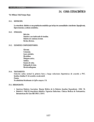 TERAPIA INTENSIVA

                                                                               24. COMA CETOACIDÓTICO
*Dr. Williams Vidal Panique Rojas


24.1. DEFINICIÓN:

       La cetoacidosis diabética es una perturbación metabólica que incluye tres anormalidades coincidentes: hiperglicemia,
       hipercetonemia y acidosis metabólica.

24.2. ETIOLOGÍA:
                      Infección.
                      Omisión o uso inadecuado de insulina.
                      Diabetes de comienzo reciente.
                      Hechos diversos.

24.3. EXÁMENES COMPLEMENTARIOS:

                      Glicemia.
                      Cetonemia.
                      Gases arteriales.
                      Electrólitos.
                      Nitrógeno ureico.
                      Amilasa.
                      Examen de orina.
                      Radiografía de tórax.
                      Electrocardiograma.

24.4. TRATAMIENTO:
      Solución salina normal la primera hora y luego soluciones hipotónicas de acuerdo a PVC.
      Insulina cristalina I.V. de acuerdo a escala móvil.
      Potasio.
      No administrar bicarbonato si el pH es mayor a 7.0.

24.5. BIBLIOGRAFÍA:

       • American Diabetes Asociation. Manejo Médico de la Diabetes Insulino Dependiente. 1994: 76.
       • Kitabchi A. Wall B.Cetoacidosis diabética. Urgencias Endocrinas. Clínicas Medicas de Norteamérica.
         Interamericana Mc Graw Hill 1995/1; 239-9.




                                                           127
 