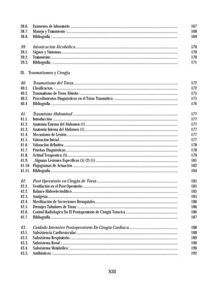 38.6.    Examenes de laboratorio ...............................................................................................................             167
38.7.    Manejo y Tratamiento :...................................................................................................................           168
38.8.    Bibliografía : ..................................................................................................................................   169

39.      Intoxicación Alcohólica ..........................................................................................................                  170
39.1.    Signos y Síntomas.........................................................................................................................          170
39.2.    Tratamiento ....................................................................................................................................    170
39.3.    Bibliografía.-..................................................................................................................................    171

IX. Traumatismos y Cirugia

40.      Traumatismo del Tórax ............................................................................................................                  172
40.1.    Clasificacion.- ...............................................................................................................................     172
40.2.    Traumatismo de Tórax Abierto.-.....................................................................................................                 175
40.3.    Procedimientos Diagnósticos en el Tórax Traumático.-.................................................................                               175
40.4     Bibliografía ....................................................................................................................................   176

41.      Traumismo Abdominal .............................................................................................................                   177
41.1.    Introducción ..................................................................................................................................     177
41.2.    Anatomia Externa del Abdomen (1)................................................................................................                    177
41.3.    Anatomia Interna del Abdomen (1).................................................................................................                   177
41.4.    Mecanismo de Lesión....................................................................................................................             177
41.5.    Valoración Inicial ...........................................................................................................................      177
41.6.    Valoración definitiva ......................................................................................................................        178
41.7.    Pruebas Diagnósticas ....................................................................................................................           178
41.8.    Actitud Terapeutica (5)...................................................................................................................          179
41.9.    . Algunas Lesiones Específicas (5) (2) (1) .....................................................................................                    181
41.10.   Flujogramas de Actuación .............................................................................................................              182
41.11.   Bibliografía ....................................................................................................................................   184

42.      Post Operatorio en Cirugia de Tórax ....................................................................................                            185
42.1.    Ventilación en el Post Operatorio...................................................................................................                185
42.2.    Balance Hidroelectrolitico..............................................................................................................            185
42.3.    Analgesia.......................................................................................................................................    185
42.4.    Movilización de Secreciones Bronquiales......................................................................................                       186
42.5.    Drenajes Tubulares de Tórax: ........................................................................................................               186
42.6.    Control Radiologico En El Postoperatorio de Cirugiá Toracica ......................................................                                 186
42.7.    Bibliografía ....................................................................................................................................   187

43.      Cuidado Intensivo Postoperatorio En Cirugia Cardiaca...................................................                                             188
43.1.    Subsistencia Cardiovascular:.........................................................................................................               188
43.2.    Subsistema Respiratorio ................................................................................................................            189
43.3.    Subsistema Renal : ........................................................................................................................         190
43.4.    Subsistema Metabólico :................................................................................................................             190
43.5.    Antibióticos : .................................................................................................................................    192



                                                                                    XIII
 