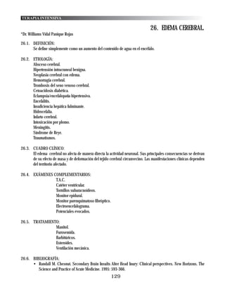 TERAPIA INTENSIVA

                                                                                 26. EDEMA CEREBRAL.
*Dr. Williams Vidal Panique Rojas

26.1. DEFINICIÓN:
      Se define simplemente como un aumento del contenido de agua en el encéfalo.

26.2. ETIOLOGÍA:
      Absceso cerebral.
      Hipertensión intracraneal benigna.
      Neoplasia cerebral con edema.
      Hemorragia cerebral.
      Trombosis del seno venoso cerebral.
      Cetoacidosis diabética.
      Eclampsia/encefalopatía hipertensiva.
      Encefalitis.
      Insuficiencia hepática fulminante.
      Hidrocefalia.
      Infarto cerebral.
      Intoxicación por plomo.
      Meningitis.
      Síndrome de Reye.
      Traumatismos.

26.3. CUADRO CLÍNICO:
      El edema cerebral no afecta de manera directa la actividad neuronal. Sus principales consecuencias se derivan
      de su efecto de masa y de deformación del tejido cerebral circunvecino. Las manifestaciones clínicas dependen
      del territorio afectado.

26.4. EXÁMENES COMPLEMENTARIOS:
                T.A.C.
                Catéter ventricular.
                Tornillos subaracnoideos.
                Monitor epidural.
                Monitor parenquimatoso fibróptico.
                Electroencefalograma.
                Potenciales evocados.

26.5. TRATAMIENTO:
                Manitol.
                Furosemida.
                Barbitúricos.
                Esteroides.
                Ventilación mecánica.

26.6. BIBLIOGRAFÍA:
      • Randall M. Chesnut. Secondary Brain Insults Alter Head Inury: Clinical perspectives. New Horizons. The
         Science and Practice of Acute Medicine. 1995: 593-366.
                                                        129
 
