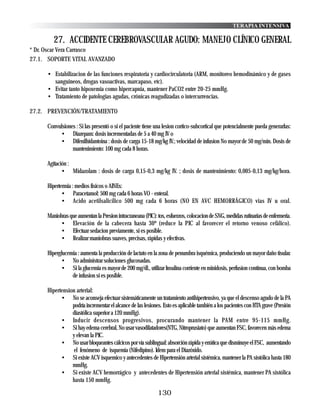 TERAPIA INTENSIVA

        27. ACCIDENTE CEREBROVASCULAR AGUDO: MANEJO CLÍNICO GENERAL
* Dr. Oscar Vera Carrasco
27.1. SOPORTE VITAL AVANZADO

     • Estabilizacion de las funciones respiratoria y cardiocirculatoria (ARM, monitoreo hemodinámico y de gases
       sanguineos, drogas vasoactivas, marcapaso, etc).
     • Evitar tanto hipoxemia como hipercapnia, mantener PaCO2 entre 20-25 mmHg.
     • Tratamiento de patologias agudas, crónicas reagudizadas o intercurrencias.

27.2. PREVENCIÓN/TRATAMIENTO

     Convulsiones : Si las presentó o si el paciente tiene una lesion cortico-subcortical que potencialmente pueda generarlas:
          • Diazepam: dosis incrementadas de 5 a 40 mg IV o
          • Difenilhidantoina : dosis de carga 15-18 mg/kg IV.; velocidad de infusion No mayor de 50 mg/min. Dosis de
                mantenimiento: 100 mg cada 8 horas.

     Agitación :
            • Midazolam : dosis de carga 0,15-0,3 mg/kg IV. ; dosis de mantenimiento: 0,005-0,13 mg/kg/hora.

     Hipertermia : medios fisicos o AINEs:
            • Paracetamol: 500 mg cada 6 horas VO - enteral.
            • Acido acetilsalicilico 500 mg cada 6 horas (NO EN AVC HEMORRÁGICO) vias IV u oral.

     Maniobras que aumentan la Presion intracraneana (PIC): tos, esfuerzos, colocacion de SNG, medidas rutinarias de enfermeria.
          • Elevación de la cabecera hasta 30º (reduce la PIC al favorecer el retorno venoso cefálico).
          • Efectuar sedacion previamente, si es posible.
          • Realizar maniobras suaves, precisas, rápidas y efectivas.

     Hiperglucemia : aumenta la producción de lactato en la zona de penumbra isquémica, produciendo un mayor daño tisular.
           • No administrar soluciones glucosadas.
           • Si la glucemia es mayor de 200 mg/dl., utilizar Insulina corriente en minidosis, perfusion continua, con bomba
                de infusion si es posible.

     Hipertension arterial:
           • No se aconseja efectuar sistemáticamente un tratamiento antihipertensivo, ya que el descenso agudo de la PA
                podría incrementar el alcance de las lesiones. Esto es aplicable también a los pacientes con HTA grave (Presión
                diastólica superior a 120 mmHg).
           • Inducir descensos progresivos, procurando mantener la PAM entre 95-115 mmHg.
           • Si hay edema cerebral, No usar vasodilatadores(NTG, Nitroprusiato) que aumentan FSC, favorecen más edema
                y elevan la PIC.
           • No usar bloqueantes cálcicos por vía sublingual: absorción rápida y errática que disminuye el FSC, aumentando
                 el fenómeno de isquemia (Nifedipino). Idem para el Diazóxido.
           • Si existe ACV isquemico y antecedentes de Hipertensión arterial sistémica, mantener la PA sistólica hasta 180
                mmHg.
           • Si existe ACV hemorrágico y antecedentes de Hipertensión arterial sistémica, mantener PA sistólica
                hasta 150 mmHg.

                                                            130
 