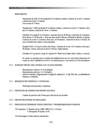 TERAPIA INTENSIVA


      MEDICAMENTOS :

            -    Nitroprusiato de sodio: 0,3-8 mcg/kg/min. IV en infusion continua; comienzo de accion:1-2 minutos
                 y duración de efecto:1-3 minutos.
                 Usar no más de 72 horas.

            -    Nitroglicerina: 5-300 mcg/minuto IV en infusión continua, comienzo de acción: 1-2 minutos, efecto
                 pico:1-2 minutos y duración de efecto: 1-3 minutos.

            -    Labetalol: 0,25 mg/kg IV en 10 minutos. Aumentar dosis de 40-80 mg. a intervalos de 10 minutos,
                 hasta obtener la PA deseada o hasta una dosis total de 300 mg. Velocidad de infusión: 2 mg/min.
                 Comienzo de acción: 3-5 minutos; efecto pico: 10-20 minutos y duración de efecto: 3-6 horas. No
                 usar en insuficiencia cardiaca y Asma bronquial.

            -    Enalapril: 0,625-1,25 mg Iv en bolo cada 6 horas. Comienzo de acción: 10-15 minutos; efecto pico:
                 30 minutos- 4 horas; duracion de efecto: 6-8 horas. Vigilar kalemia.

            -    Clonidina: 0,2 mg inicial y luego 0,1 mg/hora IV. Titular dosis.Vigilar ritmo cardiaco y sensorio.

                 En cuanto sea oportuno pasar a medicación antihipertensiva por via oral-enteral: bloqueantes de
                 canales de calcio, inhibidores de la ECA, etc.Nutrición precóz : oral-enteral si el TGI esta indemne.

27.3. NUTRICIÓN PRECÓZ: ORAL-ENTERAL SI EL TGI ESTA INDEMNE.

            -    Requerimientos calóricos: 35-45 kcal/kg/dia.
            -    Requerimientos proteicos: 1,3-1,8 g/kg/dia.
            -    Aporte de Vitaminas y Oligoelementos: complejo B, vitamina K, C, A; Mg, PO4, Zinc, etc.Rehabilitacion
                 temprana y continuada.

27.4. REHABILITACIÓN TEMPRANA Y CONTINUADA.

            -    Fisioterapia neuromuscular y respiratoria.

27.5. PREVENCIÓN DE LESIONES POR PRESIÓN (ESCARAS).

            -    Cambios de posición cada 2 horas para evitar úlceras por decúbito.

27.6. PREVENCIÓN/CONTROL DE INFECCIONES.

27.7. PROFILAXIS DE TROMBOSIS VENOSA PROFUNDA Y TROMBOEMBOLISMO PULMONAR:

      *ACV isquémico: 1. Heparina calcica 5.000-7.000 UI. SC. c/12 horas.
                      2. Enoxaparina 20 mg/dia, via SC.

      *ACV hemorrágico: Vendas elásticas intermitentes


                                                         131
 