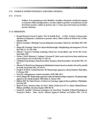 TERAPIA INTENSIVA

27.8. VALORAR EL SOPORTE PSICOLÓGICO: SI RECUPERA CONCIENCIA.

27.9. O T R O S :

            -    Profilaxis de la gastropatía por estrés (Ranitidina, Sucralfato u Omeprazol), movilización temprana
                 en el paciente estable neurológicamente y con sumo cuidado en pacientes con insuficiencia vascular
                 del territorio posterior; cambios de posición cada 2 a 3 horas para evitar lesiones por decúbito y
                 prevenir contracturas.

27.10. BIBLIOGRAFÍA :

      • Hospital Interzonal General de Agudos “Prof. Dr. Rodolfo Rossi” – La Plata. Accidente Cerebrovascular:
        Algoritmos de Diagnóstico y tratamiento en pacientes críticos. Talleres Gráficos de Medical Graf. La Plata-
        Argentina 1998.
      • Hayek D, Veremakis C. Phisiologic Concerns during brain resuscitation. Critical Care. 2nd edition 1992; 1449-
        69.
      • Diringer MN. Neurologic Critical Care: Intracerebral Hemorraghe. Pathophisiology and management. Crit Care
        Med 1993; 21: 10; 1591-1603.
      • Villareal C, Narayan R. Neurologic monitoring. Critical Care. Second edition. Caps. 28-353-364. Civetta-
        Taylor-Kirby 1992.
      • Cherian L, Peek K, Robertson C, Goodman J, Grossman R. Caloric sources and recovery from central nervous
        system ischemia. Crit Care Med 1994; 22: 1841-50.
      • A Working Group Emergency Brain Resuscitation: Emergency Brain Resuscitation. Ann Int Med 1995; 122:
        622-7.
      • Alderman M. Blood Presure Management: Individualized treatment based on absolute risk and the potential
        for benefit. Ann Int Med 1993; 119: 329-35.
      • Prough D, De Witt D. Cerebral Protection. The Pharmacologic approach to criticaly ill patient. Third edition.
        B. Chernow 1994.
      • Yatsu FM. Cardiopulmonary-cerebral resuscitation. NEJM 1986; 440-1.
      • Stern B, Diringer MN. Pharmacologic approach to stroke and related neurologic emergencies. The pharmacologic
        approach to the critically ill patient. Third edition. B. chernow 1994.
      • Wijdicks EFM. The Clinical Practice of Critical Care Neurology. Lippincott-Raven publishers. Philadelphia-
        New York 1997.
      • Marino PL.Ictus y Trastornos afines. En: Paul L. Marino. El Libro de la UCI. 2a. edición. Editorial Masson-
        Williams and Wilkins. Bercelona (España) 1998; 881-92.
      • Yamada KA, Awadalla S. Trastornos neurológicos. En: Ahya,Flood, Paranjothi. El Manual Washington de
        Terapéutica Médica. 30ma. edición. Editorial Lippincott Williams and Wilkins 2001; 516-26.




                                                        132
 