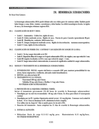 TERAPIA INTENSIVA

                                                                      28. HEMORRAGIA SUBARACNOIDEA
Dr. Oscar Vera Carrasco


       La hemorragia subaracnoidea (HSA) puede debutar sólo con cefalea grave de comienzo súbito. También puede
       haber letargo o coma, fiebre, vómitos, convulsiones y dolor lumbar. Los déficit neurológicos focales, la rigidez
       de nuca y las hemorragias retinianas sugieren HSA.

28.1. CLASIFICACIÓN DE HUNT Y HESS:

       •   Grado I -. Asíntomático. Cefalea leve, rigidez de nuca.
       •   Grado II: Cefalea moderada-severa. Rigidez de nuca. Paresia de pares Caneales (generalmente III par).
       •   Grado III. Obnubilación, confusión, déficít motor leve.
       •   Grado VI . Estupor, hemiparesia moderada-severa. Rigidez de descerebración. trastornos neurovegetativos.
       •   Grado V: Coma, rigidez de descerebración.

28.2. CLASIFICACIÓN DE FISHER (TAC: CANTIDAD Y LOCALIZACIÓN DE SANGRE EN LA HSA) :

       •   Grado I.- No hay sangre detectable en la TAC.
       •   Grado II : Disposición difusa de la sangre en el espacio subaracnoideo (ESA), sin coágulos y una capa vertical de 1 mm.
       •   Grado III Coágulos localizados en ESA o una capa vertical de sangre > 1 mm..
       •   Grado IV. Sangre íntracerebral o íntraventricular, en ausencia de significativa cantidad de sangre subaracnoidea.

28.3. MANEJO Y TRATAMIENTO DE LA HEMORRAGIA SUBARACNOIDEA

       1. ESTABILIZACION INICIAL: soporte vital básico o avanzado (ABC para: mantener permeabilidad de vías
          aéreas, buena oxigenación y ventilación, adecuado estado hemodinámico).
       2. REPOSO, con cabecera hasta 30º.
       3. TRATAMIENTO D E LA CEFALEA:
             -    Paracetamol 500 mg cada 6 horas.
             -    Nalbufina 20 mg cada 6 horas o Morfina 1-2 mg cada 4 horas.
             NO UTILIZAR ACIDO ACETILSALICILICO.

       4. PREVENCIÓN DE LA ISQUEMIA CEREBRAL TARDÍA:
       Iniciar el tratamiento precozmente (24-48 horas de ocurrida la Hemorragia subaracnoidea).
       • Nimodipina por vía oral (vía recomendada) : 60 mg cada 4 horas. Es eficaz para reducir el vasoespasmo
          cerebral.
       • Nimodipina por vía EV. ( produce hipotensión arterial severa) : 0,5 mcg/kg/min. Comenzar con la mitad de
          la dosis. Si en 1 hora no disminuyó la PA, administrar la dosis completa.
          Si se utiliza esta vía, luego de 7 días se puede pasar a la vía oral o SNG.
       • Duración del tratamiento : hasta completar los 21 días de ocurrida la Hemorragia subaracnoidea.

       5. EVITAR LA AGITACIÓN:

       • Midazolam: Dosis de carga 0,15-0,3 mg/kg peso.                             Mantenimiento 0,13 mg/kg/hora..
         NO UTILIZAR NEUROLÉPTICOS

                                                              133
 
