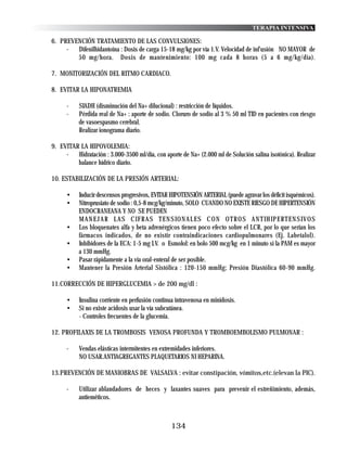 TERAPIA INTENSIVA

6. PREVENCIÓN TRATAMIENTO DE LAS CONVULSIONES:
     -  Difenilhidantoina : Dosis de carga 15-18 mg/kg por vía 1.V. Velocidad de inf'usión NO MAYOR de
        50 mg/hora. Dosis de mantenimiento: 100 mg cada 8 horas (5 a 6 mg/kg/día).

7. MONITORIZACIÓN DEL RITMO CARDIACO.

8. EVITAR LA HIPONATREMIA

      -    SIADH (disminución del Na+ dilucional) : restricción de líquidos.
      -    Pérdida real de Na+ : aporte de sodio. Cloruro de sodio al 3 % 50 ml TID en pacientes con riesgo
           de vasoespasmo cerebral.
           Realizar ionograma diario.

9. EVITAR LA HIPOVOLEMIA:
     -   Hidratación : 3.000-3500 ml/día, con aporte de Na+ (2.000 ml de Solución salina isotónica). Realizar
         balance hídrico diario.

10. ESTABILIZACIÓN DE LA PRESIÓN ARTERIAL:

      •    Inducir descensos progresivos, EVITAR HIPOTENSIÓN ARTERIAL (puede agravar los déficit isquémicos).
      •    Nitroprusiato de sodio : 0,5-8 mcg/kg/minuto, SOLO CUANDO NO EXISTE RIESGO DE HIPERTENSIÓN
           ENDOCRANEANA Y NO SE PUEDEN
           M A N E J A R L A S C I F R A S T E N S I O N A L E S C O N O T R O S A N T I H I P E RT E N S I V O S
      •    Los bloquenates alfa y beta adrenérgicos tienen poco efecto sobre el LCR, por lo que serían los
           fármacos indicados, de no existir contraindicaciones cardiopulmonares (Ej. Labetalol).
      •    Inhibidores de la ECA: 1-5 mg I.V. o Esmolol: en bolo 500 mcg/kg en 1 minuto si la PAM es mayor
           a 130 mmHg.
      •    Pasar rápidamente a la vía oral-enteral de ser posible.
      •    Mantener la Presión Arterial Sistólica : 120-150 mmHg; Presión Diastólica 60-90 mmHg.

11.CORRECCIÓN DE HIPERGLUCEMIA > de 200 mg/dl :

      •    Insulina corriente en perfusión continua intravenosa en minidosis.
      •    Si no existe acidosis usar la vía subcutánea.
           - Controles frecuentes de la glucemia.

12. PROFILAXIS DE LA TROMBOSIS VENOSA PROFUNDA Y TROMBOEMBOLISMO PULMONAR :

      -    Vendas elásticas intermitentes en extremidades inferiores.
           NO USAR.ANTIAGREGANTES PLAQUETARIOS NI HEPARINA.

13.PREVENCIÓN DE MANIOBRAS DE VALSALVA : evitar constipación, vómitos,etc.(elevan la PIC).

      -    Utilizar ablandadores de heces y laxantes suaves para prevenir el estreñimiento, además,
           antieméticos.



                                                  134
 