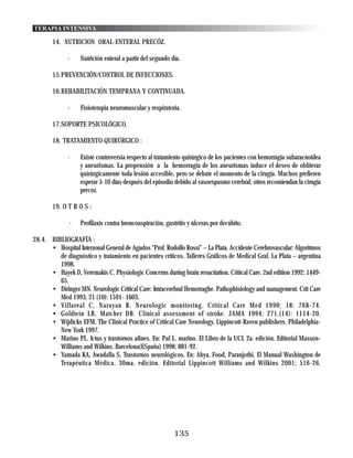 TERAPIA INTENSIVA

       14. NUTRlClON ORAL-ENTERAL PRECÓZ.

              -    Nutrición enteral a partir del segundo día.

       15.PREVENCIÓN/CONTROL DE INFECCIONES.

       16.REHABILITACIÓN TEMPRANA Y CONTINUADA.

              -    Fisioterapia neuromuscular y respiratoria.

       17.SOPORTE PSICOLÓGICO.

       18. TRATAMIENTO QUIRÚRGICO :

              -    Existe controversia respecto al tratamiento quirúrgico de los pacientes con hemorragia subaracnoidea
                   y aneurismas. La propensión a la hemorragia de los aneurismas induce el deseo de obliterar
                   quirúrgicamente toda lesión accesible, pero se debate el momento de la cirugía. Muchos prefieren
                   esperar 5-10 días después del episodio debido al vasoespasmo cerebral; otros recomiendan la cirugía
                   precoz.

       19. O T R O S :

              -    Profilaxis contra broncoaspiración, gastritis y úlceras por decúbito.

28.4. BIBLIOGRAFÍA :
      • Hospital Interzonal General de Agudos “Prof. Rodolfo Rossi” – La Plata. Accidente Cerebrovascular: Algoritmos
         de diagnóstico y tratamiento en pacientes críticos. Talleres Gráficos de Medical Graf. La Plata – argentina
         1998.
      • Hayek D, Veremakis C. Physiologic Concerns during brain resucitation. Critical Care. 2nd edition 1992; 1449-
         65.
      • Diringer MN. Neurologic Critical Care: Intracerebral Hemorraghe. Pathophisiology and management. Crit Care
         Med 1993; 21 (10): 1591- 1603.
      • Villareal C, Narayan R. Neurologic monitoring. Critical Care Med 1990; 18: 768-74.
      • Goldtein LB, Matcher DB. Clinical assessment of stroke. JAMA 1994; 271,(14): 1114-20.
      • Wijdicks EFM. The Clinical Practice of Critical Care Neurology. Lippincott-Raven publishers. Philadelphia-
         New York 1997.
      • Marino PL. Ictus y trastornos afines. En: Pul L. marino. El Libro de la UCI. 2a. edición. Editorial Masson-
         Williams and Wilkins. Barcelona(ESpaña) 1998; 881-92.
      • Yamada KA, Awadalla S. Trastornos neurológicos. En: Ahya, Food, Paranjothi. El Manual Washington de
         Terapéutica Médica. 30ma. edición. Editorial Lippincott Williams and Wilkins 2001; 516-26.




                                                           135
 
