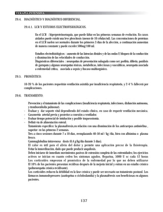 TERAPIA INTENSIVA

29.4. DIAGNÓSTICO Y DIAGNÓSTICO DIFERENCIAL.

      29.4.1. LCR Y ESTUDIOS ELECTROFISIOLÓGICOS.

                En el LCR : hiperproteinorraquia, que puede faltar en las primeras semanas de evolución. En casos
                aislados puede existir una leve pleocitosis (menor de 10 células/ml). Las concentraciones de proteínas
                en el LCR suelen ser normales durante los primeros 3 días de la afección, a continuación aumentan
                de manera constante y puede exceder 500mg/100 ml.

                Estudios electrofisiológicos : aumento de las latencias distales y de las ondas F, bloqueo de la conducción
                y disminución de las velocidades de conducción.
                Diagnósticos diferenciales : neuropatías de presentación subaguda como ser: porfiria, difteria, parálisis
                de garrapata y algunas neuropatías tóxicas, metabólicas, infecciosas y vasculíticas, neuropatía asociada
                a enfermedad crítica, asociada a sepsis y fracaso multiorgánico.

29.5. PRONÓSTICO:

      10-20 % de los pacientes requerirán ventilación asistida por insuficiencia respiratoria, y 2-4 % fallecerá por
      complicaciones.

29.6. TRATAMIENTO:

          Prevención y el tratamiento de las complicaciones (insuficiencia respiratoria, infecciones, disfunción autónoma,
          y tromboembolia pulmonar).
      -   Evaluar y dar soporte vital dependiendo del estado clínico, en caso de requerir ventilación mecánica.
      -   Gasometría arterial previa y posterior a conexión a ventilador.
      -   Evaluar tiempo potencial de intubación y posible traqueostomía.
      -   Definir vía de alimentación enteral.
          Tratamiento específico: la plasmaféresis,en relación con una disminución de los anticuerpos antimielina ,
          superior en las primeras 2 semanas.
          Tres a cinco sesiones durante 7 a 10 días, reemplazando 40-50 ml / kg /día, bien con albúmina o plasma
          fresco.
          Gammaglobulina intravenosa dosis (0,4 g/kg/día durante 5 días).
          El calor es útil para el alivio del dolor y permite una aplicación precoz de la fisioterapia.
          Evitar la inmovilización, dado que puede producir anquilosis.
          Deben iniciarse de inmediato movimientos pasivos de extensión completa de las extremidades; los ejercicios
          activos se inician en cuanto ceden los síntomas agudos. Heparina, 5000 U sc cada 12 horas
          Los corticoides empeoran el pronóstico de la enfermedad por lo que no deben utilizarse
          El 10% de los pacientes presentan recidivas después de la mejoría inicial y entran en un estadío crónico
          (polineuropatía crónica recidivante).
          Los corticoides reducen la debilidad en la fase crónica y puede ser necesario un tratamiento postural. Los
          fármacos inmunodepresores (azatioprina o ciclofosfamida) y la plasmaféresis son beneficiosas en algunos
          pacientes.




                                                          137
 
