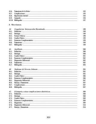 43.6.    Tratamiento de la Fiebre :...............................................................................................................            193
43.7.    Complicaciones.............................................................................................................................          193
43.8.    Hipertensión Arterial :....................................................................................................................          194
43.9.    Sangrado : .....................................................................................................................................     194
43.10.   Bibliografía : ..................................................................................................................................    197

X. Miscelaneas.

44.      Coagulacion Intravascular Diseminada..............................................................................                                   198
44.1.    Definición.-....................................................................................................................................     198
44.2.    Etiología.-......................................................................................................................................    198
44.3.    Formas Clinicas.- ..........................................................................................................................         198
44.4.    Cuadro Clinico.-............................................................................................................................         199
44.5.    Exámenes Complementarios.- .......................................................................................................                   199
44.6.    Tratamiento.-..................................................................................................................................      199
44.7.    Bibliografía.-..................................................................................................................................     199

45.      Anafilaxis....................................................................................................................................       200
45.1.    Definición.-....................................................................................................................................     200
45.2.    Etiología.-......................................................................................................................................    200
45.3.    Cuadro Clinico.-............................................................................................................................         201
45.4.    Examenes Complementarios.- .......................................................................................................                   202
45.5.    Diagnostico Diferencial.- ...............................................................................................................            202
45.6.    Tratamiento.-..................................................................................................................................      202
45.7.    Bibliografía ....................................................................................................................................    203

46.      Sindrome de Stevens Johnson ...............................................................................................                          205
46.1.    Definición ......................................................................................................................................    205
46.2.    Etiología ........................................................................................................................................   205
46.3.    Cuadro Clínico ..............................................................................................................................        206
46.4.    Examenes Complementarios..........................................................................................................                   206
46.5.    Diagnóstico Diferencial..................................................................................................................            207
46.6.    Manejo y Tratamiento.....................................................................................................................            207
46.7.    Complicaciones.............................................................................................................................          207
46.8.    Bibliografía ....................................................................................................................................    207

47.      Eclampsia y otras complicaciones obstétricas.................................................................                                        208
47.1.    Definición ......................................................................................................................................    208
47.2.    Etiología ........................................................................................................................................   208
47.3.    Cuadro Clínico ..............................................................................................................................        209
47.4.    Exámenes Complementarios..........................................................................................................                   209
47.5.    Diagnóstico ..................................................................................................................................       209
47.6.    Diagnóstico Diferencial..................................................................................................................            210
47.7.    Manejo y Tratamiento ....................................................................................................................            210




                                                                                    XIV
 