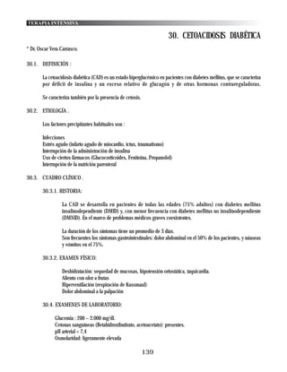 TERAPIA INTENSIVA

                                                                         30. CETOACIDOSIS DIABÉTICA
* Dr. Oscar Vera Carrasco.

30.1. DEFINICIÓN :

        La cetoacidosis diabética (CAD) es un estado hiperglucémico en pacientes con diabetes mellitus, que se caracteriza
        por déficit de insulina y un exceso relativo de glucagón y de otras hormonas contrareguladoras.

        Se caracteriza también por la presencia de cetosis.

30.2. ETIOLOGÍA .

        Los factores precipitantes habituales son :

        Infecciones
        Estrés agudo (infarto agudo de miocardio, íctus, traumatismo)
        Interrupción de la administración de insulina
        Uso de ciertos fármacos (Glucocorticoides, Fenitoina, Propanolol)
        Interrupción de la nutrición parenteral

30.3. CUADRO CLÍNICO .

        30.3.1. HISTORIA:

                  La CAD se desarrolla en pacientes de todas las edades (75% adultos) con diabetes mellitus
                  insulinodependiente (DMID) y, con menor frecuencia con diabetes mellitus no insulinodependiente
                  (DMNID). En el marco de problemas médicos graves coexistentes.

                  La duración de los síntomas tiene un promedio de 3 días.
                  Son frecuentes los síntomas gastrointestinales: dolor abdominal en el 50% de los pacientes, y náuseas
                  y vómitos en el 75%.

        30.3.2. EXAMEN FÍSICO:

                  Deshidratación: sequedad de mucosas, hipotensión ortostática, taquicardia.
                  Aliento con olor a frutas
                  Hiperventilación (respiración de Kussmaul)
                  Dolor abdominal a la palpación

        30.4. EXAMENES DE LABORATORIO:

              Glucemia : 200 – 2.000 mg/dl.
              Cetonas sanguíneas (Betahidroxibutirato, acetoacetato): presentes.
              pH arterial < 7,4
              Osmolaridad: ligeramente elevada

                                                              139
 