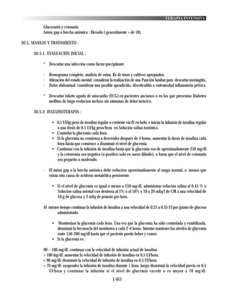 TERAPIA INTENSIVA

           Glucosuria y cetonuria
           Anion gap o brecha aniónica : Elevado ( generalmente > de 18).

30.5. MANEJO Y TRATAMIENTO :

      30.5.1. EVALUACIÓN INICIAL :

           * Descartar una infección como factor precipitante:

           - Hemograma completo, análisis de orina, Rx de tórax y cultivos apropiados.
           - Alteración del estado mental: considerar la realización de una Punción lumbar para descartar meningitis.
           - Dolor abdominal: considerar una posible apendicitis, diverticulitis o enfermedad inflamatoria pélvica.

           * Descartar infarto agudo de miocardio (ECG) en pacientes ancianos o en los que presentan Diabetes
             mellitus de larga evolución incluso sin síntomas de dolor torácico.

      30.5.2. INSULINOTERAPIA :

                • 0,1 UI/kg peso de insulina regular o corriente vía IV en bolo, e iniciar la infusión de insulina regular
                  a una dosis de 0,1 UI/kg peso/hora en Solución salina isotónica.
                • Controlar la glucemia cada hora.
                • Si la glucemia no comienza a descender después de 4 horas, aumentar la dosis de insulina cada
                  hora hasta que comience a disminuir el nivel de glucemia.
                • Continuar con la infusión de insulina hasta que la glucemia sea de aproximadamente 250 mg/dl
                  y la cetonemia sea negativa (o positivo solo en suero diluido), o hasta que el nivel de cetonuria
                  sea pequeño o moderado.

           - El anion gap o la brecha aniónica debe reducirse aproximadamente al rango normal, a menos que
             exista otra causa de acidosis metabólica persistente.

                • Si el nivel de glucemia es igual o menor a 250 mg/dl, administrar solución salina al 0,45 % o
                  Solución salina normal con dextrosa al 5% o al 10% y 10 a 20 mEq/l de ClK a una velocidad de
                  10 g de glucosa y 2 mEq de potasio por hora.

           Al mismo tiempo continuar la infusión de Insulina a una velocidad de 0,25 a 0,35 UI por gramo de glucosa
                  administrado.

                • Monitorizar la glucemia cada hora. Una vez que la glucemia ha sido controlada y estabilizada,
                  disminuir la frecuencia del monitoreo a cada 2-4 horas. Intentar mantener los niveles de glucemia
                  entre 150-200 mg/dl hasta que el paciente pueda beber y comer.
                • Si la glucemia es :

           90 – 180 mg/dl: continuar con la velocidad de infusión actual de insulina.
           > 180 mg/dl: aumentar la velocidad de infusión de insulina en 0,5 UI/hora.
           < 90 mg/dl: disminuir la velocidad de infusión de insulina en 0,5 UI/hora.
           < 70 mg/dl: suspender la infusión de insulina durante 1 hora, luego disminuir la velocidad previa en 0,5
              UI/hora y continuar la infusión si el nivel de glucemia excede o es mayor a 70 mg/dl.
                                                         140
 