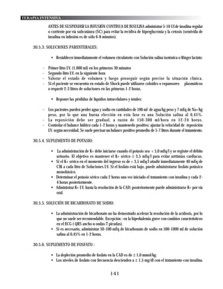 TERAPIA INTENSIVA

             ANTES DE SUSPENDER LA INFUSIÓN CONTINUA DE INSULINA administrar 5-10 UI de insulina regular
             o corriente por vía subcutánea (SC) para evitar la recidiva de hiperglucemia y la cetosis (semivida de
             insulina en infusión es de sólo 6-8 minutos).

    30.5.3. SOLUCIONES PARENTERALES:

              • Restablecer inmediatamente el volumen circulatorio con Solución salina isotónica o Ringer lactato:

         -   Primer litro I.V. (1.000 ml) en los primeros 30 minutos
         -   Segundo litro I.V. en la siguiente hora
         -   Valorar el estado de volumen y luego proseguir según precise la situación clínica.
         -   Si el paciente se encuentra en estado de Shock puede utilizarse coloides o expansores plasmáticos
             o requerir 2-3 litros de soluciones en las primeras 1-2 horas.

              • Reponer las pérdidas de líquidos intracelulares y totales:

         - Los pacientes pueden perder agua y sodio en cantidades de 100 ml de agua/kg peso y 7 mEq de Na+/kg
           peso, por lo que una buena elección en esta fase es una Solución salina al 0,45%.
         - La reposición debe ser gradual, a razón de 150-300 ml/hora en 12-24 horas.
         - Controlar el balance hídrico cada 1-2 horas y mantenerlo positivo; ajustar la velocidad de reposición
           I.V. según necesidad. Se suele precisar un balance positivo promedio de 5-7 litros durante el tratamiento.

    30.5.4. SUPLEMENTO DE POTASIO:

              • La administración de K+ debe iniciarse cuando el potasio sea < 5,0 mEq/l y se registre el débito
                urinario. El objetivo es mantener el K+ sérico ≥ 3,5 mEq/l para evitar arritmias cardiacas.
              • Si el K+ sérico en el momento del ingreso es de < 3,5 mEq/l añadir inmediatamente 40 mEq de
                ClK a cada litro de Soluciones I.V. Si el fosfato está bajo, puede administrarse fosfato potásico
                monobásico.
              • Determinar el potasio sérico cada 2 horas una vez iniciado el tratamiento con insulina y cada 2-
                4 horas posteriormente.
              • Administrar K+ I.V. hasta la resolución de la CAD; posteriormente puede administrarse K+ por vía
                oral.

    30.5.5. SOLUCIÓN DE BICARBONATO DE SODIO:

              • La administración de bicarbonato no ha demostrado acelerar la resolución de la acidosis, por lo
                que no suele ser recomendable. Excepción : en la hiperkalemia grave con cambios característicos
                en el ECG ( QRS ancho u ondas T picudas).
              • Si es necesario, administrar 50-100 mEq de bicarbonato de sodio en 500-1000 ml de solución
                salina al 0,45% en 1-2 horas.

    30.5.6. SUPLEMENTO DE FOSFATO :

              • La depleción promedio de fosfato en la CAD es de ± 1,0 mmol/kg.
              • Los niveles de fosfato con frecuencia descienden a ± 1,5 mg/dl con el tratamiento con insulina.


                                                      141
 