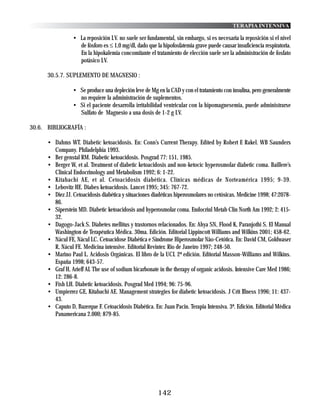TERAPIA INTENSIVA

                 • La reposición I.V. no suele ser fundamental, sin embargo, si es necesaria la reposición si el nivel
                   de fósforo es ≤ 1,0 mg/dl, dado que la hipofosfatemia grave puede causar insuficiencia respiratoria.
                   En la hipokalemia concomitante el tratamiento de elección suele ser la administración de fosfato
                   potásico I.V.

      30.5.7. SUPLEMENTO DE MAGNESIO :

                 • Se produce una depleción leve de Mg en la CAD y con el tratamiento con insulina, pero generalmente
                   no requiere la administración de suplementos.
                 • Si el paciente desarrolla irritabilidad ventricular con la hipomagnesemia, puede administrarse
                   Sulfato de Magnesio a una dosis de 1-2 g I.V.

30.6. BIBLIOGRAFÍA :

      • Dahms WT. Diabetic ketoacidosis. En: Conn’s Current Therapy. Edited by Robert E Rakel. WB Saunders
        Company. Philadelphia 1993.
      • Ber genstal RM. Diabetic ketoacidosis. Posgrad 77: 151, 1985.
      • Berger W, et al. Treatment of diabetic ketoacidosis and non-ketocic hyperosmolar diabetic coma. Baillere’s
        Clinical Endocrinology and Metabolism 1992; 6: 1-22.
      • Kitabachi AE, et al. Cetoacidosis diabética. Clínicas médicas de Norteamérica 1995; 9-39.
      • Lebovitz HE. Diabes ketoacidosis. Lancet 1995; 345: 767-72.
      • Diez JJ. Cetoacidosis diabética y situaciones diadéticas hiperosmolares no cetósicas. Medicine 1998; 47:2078-
        86.
      • Siperstein MD. Diabetic ketoacidosis and hyperosmolar coma. Endocrinl Metab Clin North Am 1992; 2: 415-
        32.
      • Dagogo-Jack S. Diabetes mellitus y trastornos relacionados. En: Ahya SN, Flood K, Paranjothi S. El Manual
        Washington de Terapéutica Médica. 30ma. Edición. Editorial Lippincott Williams and Wilkins 2001; 458-62.
      • Nácul FE, Nácul LC. Cetoacidose Diabética e Síndrome Hiperosmolar Nào-Cetótica. En: David CM, Goldwaser
        R, Nácul FE. Medicina intensive. Editorial Revinter. Rio de Janeiro 1997; 248-50.
      • Marino Paul L. Acidosis Orgánicas. El libro de la UCI. 2ª edición. Editorial Masson-Williams and Wilkins.
        España 1998; 643-57.
      • Graf H, Arieff AI. The use of sodium bicarbonate in the therapy of organic acidosis. Intensive Care Med 1986;
        12: 286-8.
      • Fish LH. Diabetic ketoacidosis. Posgrad Med 1994; 96: 75-96.
      • Umpierrez GE, Kitabachi AE. Management strategies for diabetic ketoacidosis. J Crit Illness 1996; 11: 437-
        43.
      • Caputo D, Bazerque F. Cetoacidosis Diabética. En: Juan Pacin. Terapia Intensiva. 3ª. Edición. Editorial Médica
        Panamericana 2.000; 879-85.




                                                        142
 