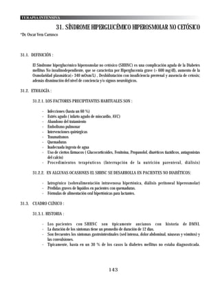 TERAPIA INTENSIVA

                      31. SÍNDROME HIPERGLUCÉMICO HIPEROSMOLAR NO CETÓSICO
*Dr. Oscar Vera Carrasco



31.1. DEFINICIÓN :

       El Síndrome hiperglucémico hiperosmolar no cetósico (SHHNC) es una complicación aguda de la Diabetes
       mellitus No insulinodependiente, que se caracteriza por Hiperglucemia grave (> 600 mg/dl), aumento de la
       Osmolaridad plasmática(> 340 mOsm/L) , Deshidratación con insuficiencia prerrenal y ausencia de cetosis;
       además disminución del nivel de conciencia y/o signos neurológicos.

31.2. ETIOLOGÍA :

       31.2.1. LOS FACTORES PRECIPITANTES HABITUALES SON :

             - Infecciones (hasta un 60 %)
             - Estrés agudo ( infarto agudo de miocardio, AVC)
             - Abandono del tratamiento
             - Embolismo pulmonar
             - Intervenciones quirúrgicas
             - Traumatismos
             - Quemaduras
             - Inadecuada ingesta de agua
             - Uso de ciertos fármacos ( Glucocorticoides, Fenitoina, Propanolol, diuréticos tiazídicos, antagonistas
               del calcio)
             - Procedimientos terapéuticos (Interrupción de la nutrición parenteral, diálisis)

       31.2.2. EN ALGUNAS OCASIONES EL SHHNC SE DESARROLLA EN PACIENTES NO DIABÉTICOS:

             - Iatrogénico (sobrealimentación intravenosa hipertónica, diálisis peritoneal hiperosmolar)
             - Pérdidas graves de líquidos en pacientes con quemaduras.
             - Fórmulas de alimentación oral hipertónicas para lactantes.

31.3. CUADRO CLÍNICO :

       31.3.1. HISTORIA :

             - Los pacientes con SHHNC son típicamente ancianos con historia de DMNI.
             - La duración de los síntomas tiene un promedio de duración de 12 días.
             - Son frecuentes los síntomas gastrointestinales (sed intensa, dolor abdominal, náuseas y vómitos) y
               las convulsiones.
             - Típicamente, hasta en un 30 % de los casos la diabetes mellitus no estaba diagnosticada.




                                                        143
 