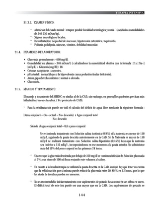 TERAPIA INTENSIVA


     31.3.2. EXÁMEN FÍSICO:

           * Alteración del estado mental : estupor, posible focalidad neurológica y coma (asociada a osmolalidades
             de 340-350 mOsm/kg).
           * Signos neurológicos focales.
           * Deshidratación: sequedad de mucosas, hipotensión ortostática, taquicardia.
           * Poliuria, polidipsia, náuseas, vómitos, debilidad muscular.

31.4. EXAMENES DE LABORATORIO:

     • Glucemia: generalmente > 600 mg/dl.
     • Osmolalidad en plasma > 340 mOsm/L ( calculándose la osmolalidad efectiva con la fórmula : 2 x [ Na+]
       [mEq/L] + Glucemia[mg/dl] / 18.
     • Cetonas sanguíneas : ausentes.
     • pH arterial : normal (bajo si la hipovolemia causa perfusión tisular deficiente).
     • Anion gap o brecha aniónica : normal o elevado.
     • Glucosuria.

31.5. MANEJO Y TRATAMIENTO:

     El manejo y tratamiento del SHHNC es similar al de la CAD, sin embargo, en general los pacientes precisan más
     hidratación y menos insulina. ( Ver protocolo de CAD).

     * Para la rehidratación puede ser útil el cálculo del déficit de agua libre mediante la siguiente fórmula :

     Litros a reponer = (Na+ actual – Na+ deseado) x Agua corporal total
                                Na+ deseado

           Siendo el agua corporal total = 0,6 x peso corporal

                   Se recomienda tratamiento con Solución salina isotónica (0,9%) si la natremia es menor de 150
                   mEq/l, siguiendo la pauta descrita anteriormente en la CAD. Si la Natremia es mayor de 150
                   mEq/l se realizará tratamiento con Solución salina hipotónica (0,45%) hasta que la natremia
                   sea inferior a 150 mEq/l , incorporándonos en ese momento a la pauta anterior. No administrar
                   más del 10% del peso corporal en las primeras 24 horas.

           * Una vez que la glucemia descienda por debajo de 250 mg/dl se comienza infusión de Solución glucosada
             al 5% a un ritmo de 100 ml/hora restando este volumen al salino.

           * En cuanto a la Insulinoterapia se utilizará la pauta descrita en la CAD, aunque hay que tener en cuenta
             que la rehidratación por si misma puede reducir la glucemia entre 20-80 % en 12 horas, por lo que
             las dosis de insulina pueden ser menores.

           * No es recomendable iniciar tratamiento con suplementos de potasio hasta conocer sus cifras en suero.
             El déficit total de este ión puede ser aun mayor que en la CAD. Los suplementos de potasio se


                                                       144
 