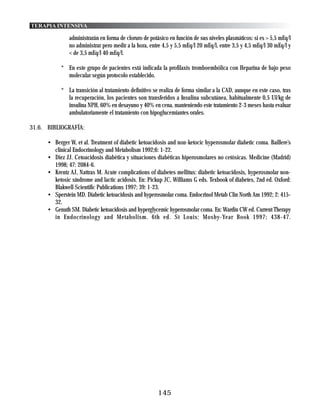 TERAPIA INTENSIVA

               administrarán en forma de cloruro de potásico en función de sus niveles plasmáticos: si es > 5,5 mEq/l
               no administrar pero medir a la hora, entre 4,5 y 5,5 mEq/l 20 mEq/l, entre 3,5 y 4,5 mEq/l 30 mEq/l y
               < de 3,5 mEq/l 40 mEq/l.

            * En este grupo de pacientes está indicada la profilaxis tromboembólica con Heparina de bajo peso
              molecular según protocolo establecido.

            * La transición al tratamiento definitivo se realiza de forma similar a la CAD, aunque en este caso, tras
              la recuperación, los pacientes son transferidos a Insulina subcutánea, habitualmente 0,5 UI/kg de
              insulina NPH, 60% en desayuno y 40% en cena, manteniendo este tratamiento 2-3 meses hasta evaluar
              ambulatoriamente el tratamiento con hipoglucemiantes orales.

31.6. BIBLIOGRAFÍA:

      • Berger W, et al. Treatment of diabetic ketoacidosis and non-ketocic hyperosmolar diabetic coma. Baillere’s
        clinical Endocrinology and Metabolism 1992;6: 1-22.
      • Diez JJ. Cetoacidosis diabética y situaciones diabéticas hiperosmolares no cetósicas. Medicine (Madrid)
        1998; 47: 2084-6.
      • Krentz AJ, Nattras M. Acute complications of diabetes mellitus: diabetic ketoacidosis, hyperosmolar non-
        ketosic síndrome and lactic acidosis. En: Pickup JC, Williams G eds. Texbook of diabetes, 2nd ed. Oxford:
        Blakwell Scientific Publications 1997; 39: 1-23.
      • Sperstein MD. Diabetic ketoacidosis and hyperosmolar coma. Endocrinol Metab Clin North Am 1992; 2: 415-
        32.
      • Genuth SM. Diabetic ketoacidosis and hyperglycemic hyperosmolar coma. En: Wardin CW ed. Current Therapy
        in Endocrinology and Metabolism. 6th ed. St Louis: Mosby-Year Book 1997; 438-47.




                                                        145
 