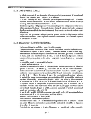 TERAPIA INTENSIVA

    32.1.3. MANIFESTACIONES CLÍNICAS:

           La poliuria, responsable de una disminución del agua corporal, origina un aumento de la osmolalidad
           plasmática, que estimulará la sed y generará a su vez polidipsia.
           La nicturia contribuye a la fatiga e irritabilidad que suelen presentar estos pacientes. La orina se
           encuentra diluida, con densidades de 1,001 a 1,005, o bien osmolalidades urinarias de 50-200
           mOsml/kg, un volumen urinario diario superior a los 5 l.
           El síndrome de poliuria-polidipsia puede ser transitorio en los pacientes quirúrgicamente intervenidos
           del área hipotálamo-hipofisaria . Otras manifestaciones clínicas de origen central pueden acompañar
           al síndrome poliuria-polidipsia: hipertensión intracraneal, alteraciones del apetito, de la conducta sexual,
           del sueño, etc.
           Los pacientes con potomanía, o polidipsia primaria, generan una dilución del plasma que inhibirá
           la secreción de vasopresina, y altera el gradiente osmolar de la médula renal, lo cual reduce la capacidad
           de concentración de la orina

    32.1.4. DIAGNÓSTICO Y DIAGNÓSTICO DIFERENCIAL:

           Prueba de deshidratación (de Miller). restricción hídrica completa,
           Paciente con insuficiencia suprarrenal, deberá mantener el tratamiento sustitutivo con hidrocortisona.
           Antes de comenzar la prueba, se pesa al paciente, y a partir de ese momento, el sujeto vaciará la vejiga,
           obteniéndose una muestra urinaria para la determinación de la osmolalidad, que también se determinará
           en plasma. Cada hora muestras seriadas de orina, se anota la diuresis y el peso; con controles
           horarios de frecuencia cardíaca, presión arterial y temperatura corporal. La prueba se interrumpe
           cuando :
           La osmolalidad urinaria es superior a 800 mOsml/kg,
           La pérdida ponderal superior al 5 %,
           Obtención de una osmolalidad urinaria en 3 determinaciones horarias consecutivas con diferencias
           iguales o menores a 30 mOsml/kg, comparadas de dos en dos consecutivamente.
           Finalizado lo anterior, se determinarán de nuevo las osmolalidades plasmáticas y urinarias. Luego se
           administrará 5 U de vasopresina por vía subcutánea, o bien 20 mg de desmopresina por vía intranasal.
           Al cabo de 1 y 2 horas determinar de nuevo las osmolalidades plasmática y urinaria.
           En un individuo normal, o con potomanía, antes de administrar ADH, la osmolalidad urinaria será
           superior a 500 mOsml/kg, y la osmolalidad plasmática inferior a 300 mOsml/kg; 1 hora después de
           la administración de ADH, el ascenso de la osmolalidad urinaria será inferior al 5 %.
           Si hay déficit absoluto de ADH (diabetes insípida central absoluta), antes de administrar ADH, la
           osmolalidad plasmática estará relativamente elevada (298 y 322 mOsml/kg) y la osmolalidad urinaria
           será inferior a la plasmática. Después de la ADH, se producirá una marcada elevación de la osmolalidad
           urinaria (por lo general del orden del 50 %).
           En caso de déficit parcial de ADH (diabetes insípida central parcial), tras la ADH la osmolalidad urinaria
           se incrementará más de un 5 %, pero se situará por debajo del 45 %.
           Determinación de vasopresina en plasma por RIA.
           Prueba de infusión con suero salino hipertónico.
           Infusión de solución salina 5 % , se obtendrán muestras plasmáticas antes de la infusión y cada 30
           min durante 2 horas. Se determinarán en las muestras los cambios de la osmolalidad en el plasma y
           de los valores de vasopresina.
           Contraindicado en pacientes > 50 años, hipertensos o insuficiencia cardíaca conocida.


                                                      147
 