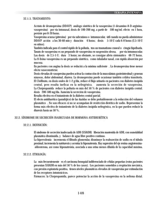 TERAPIA INTENSIVA

     32.1.5. TRATAMIENTO:

             Acetato de desmopresina (DDAVP) análogo sintético de la vasopresina (1-desamino-8-D-arginina-
             vasopresina) por vía intranasal, dosis de 100-200 mg, a partir de 100 mg/ml. efecto en 1 hora,
             persiste por 8-20 horas.
             Vasopresina acuosa (pitresina) por vía subcutánea o intramuscular, útil cuando no pueda administrase
             DDAVP acción a los 30-60 min y duración 6 horas; dosis 5-10 U cada 6-8 horas (2,5-10 U
             en niños).
             También indicada para el control rápido de la poliuria, tras un traumatismo craneal o cirugía hipofisaria.
             Tanato de vasopresina es un preparado de vasopresina en suspensión oleosa, por vía intramuscular.
             Las dosis de 2,5-5 U. dura 3 horas; no obstante, se consigue alivio sintomático 48-72 horas.
             La 8-lisina-vasopresina es un preparado sintético, como inhalador nasal, con rápida absorción por
             mucosa.
             En pacientes con angina la dosis se reducirá a la mínima suficiente . La desmopresina tiene menor
             efecto vasoconstrictor.
             Dosis elevadas de vasopresina pueden activar la contracción de la musculatura gastrointestinal y generan
             náuseas, dolor abdominal, diarrea. La desmopresina puede ocasionar también cefalea transitoria.
             El Clofibrato, en dosis orales de 1-2 g/día, reduce el flujo urinario en pacientes con diabetes insípida
             central, pero resulta ineficaz en la nefrogénica. aumenta la secreción de vasopresina.
             La Clorpropamida reduce la poliuria en más del 50 % de pacientes con diabetes insípida central.
             dosis 200-500 mg/día. Aumenta la secreción de vasopresina.
             Resulta efectiva en el tratamiento de la diabetes central parcial.
             El efecto antidiurético (paradójico) de las tiazidas se debe probablemente a la reducción del volumen
             plasmático . No son eficaces si no se acompañan de restricción dietética de sodio. Representan la
             forma más efectiva de tratamiento de la diabetes insípida nefrogénica, en la que pueden reducir la
             diuresis hasta un 50 %.

32.2. SÍNDROME DE SECRECIÓN INADECUADA DE HORMONA ANTIDIURÉTICA

     32.2.1. DEFINICIÓN:

             El síndrome de secreción inadecuada de ADH (SSIADH) liberación mantenida de ADH, con osmolalidad
             plasmática disminuida, y balance de agua libre positivo continuo.
             La hipervolemia incrementa el filtrado glomerular, disminuye la reabsorción de sodio en el túbulo
             proximal, incrementa la natriuresis y acentúa la hiponatremia. Hay supresión del eje renina-angiotensina-
              aldosterona, así como hiponatremia, asociada a una orina menos diluida de la capacidad máxima.

     32.2.2. ETIOLOGÍA:

             La más frecuentemente es el carcinoma bronquial indiferenciado de células pequeñas (estos pacientes
             presentan SSIADH en más del 50 % de los casos). Los pacientes sometidos a respiración mecánica,
             con presión espiratoria positiva, tienen niveles plasmáticos elevados de vasopresina por estimulación
             de los receptores intratorácicos.
             Fármacos: la Clorpropamida, parece potenciar la acción de la vasopresina en la nefrona distal.




                                                       148
 