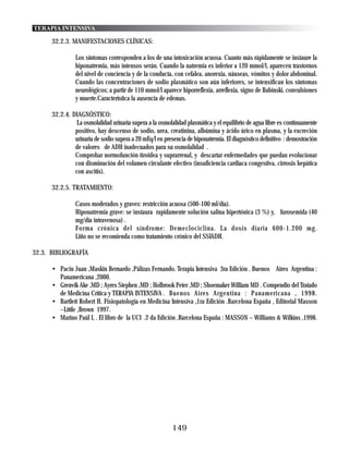 TERAPIA INTENSIVA

      32.2.3. MANIFESTACIONES CLÍNICAS:

                Los síntomas corresponden a los de una intoxicación acuosa. Cuanto más rápidamente se instaure la
                hiponatremia, más intensos serán. Cuando la natremia es inferior a 120 mmol/l, aparecen trastornos
                del nivel de conciencia y de la conducta, con cefalea, anorexia, náuseas, vómitos y dolor abdominal.
                Cuando las concentraciones de sodio plasmático son aún inferiores, se intensifican los síntomas
                neurológicos; a partir de 110 mmol/l aparece hiporreflexia, arreflexia, signo de Babinski, convulsiones
                y muerte.Característica la ausencia de edemas.

      32.2.4. DIAGNÓSTICO:
                La osmolalidad urinaria supera a la osmolalidad plasmática y el equilibrio de agua libre es continuamente
               positivo, hay descenso de sodio, urea, creatinina, albúmina y ácido úrico en plasma, y la excreción
               urinaria de sodio supera a 20 mEq/l en presencia de hiponatremia. El diagnóstico definitivo : demostración
               de valores de ADH inadecuados para su osmolalidad .
               Comprobar normofunción tiroidea y suprarrenal, y descartar enfermedades que puedan evolucionar
               con disminución del volumen circulante efectivo (insuficiencia cardíaca congestiva, cirrosis hepática
               con ascitis).

      32.2.5. TRATAMIENTO:

                Casos moderados y graves: restricción acuosa (500-100 ml/día).
                Hiponatremia grave: se instaura rapidamente solución salina hipertónica (3 %) y, furosemida (40
                mg/día intravenosa) .
                Forma crónica del síndrome: Demeclociclina. La dosis diaria 600-1.200 mg.
                Litio no se recomienda como tratamiento crónico del SSIADH.

32.3. BIBLIOGRAFÍA

      • Pacin Juan ,Maskin Bernardo ,Pálizas Fernando. Terapia Intensiva 3ra Edición . Buenos Aires Argentina :
        Panamericana ,2000.
      • Grenvik Ake ,MD ; Ayres Stephen ,MD ; Holbrook Peter ,MD ; Shoemaker William MD . Compendio del Tratado
        de Medicina Crítica y TERAPIA INTENSIVA . Buenos Aires Argentina : Panamericana , 1998.
      • Bartlett Robert H. Fisiopatología en Medicina Intensiva ,1ra Edición .Barcelona España , Editorial Masson
        –Little ,Brown 1997.
      • Marino Paúl L . El libro de la UCI .2 da Edición .Barcelona España : MASSON – Williams & Wilkins ,1998.




                                                          149
 