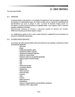 TERAPIA INTENSIVA

                                                                                 33. CRISIS TIROTÓXICA
*Dr. Jesús Gómez Mendívil


33.1. DEFINICIÓN:

       La tormenta tiroidea o crisis tirotóxica, es el resultado de la insuficiencia de los mecanismos compensadores
       del organismo en el hipertiroidismo grave. En la clínica se define como un “aumento de la manifestación del
       hipertiroidismo que pone en peligro la vida”. La fuente de hormona tiroidea puede ser:
       Por síntesis y secreción excesiva de hormona en la glándula tiroides como respuesta a TSH o a sustancias
       anormales estimulantes de la tiroides.
       Hipersecreción autónoma de hormona o liberación anormal de hormona pre formada.
       Producción de hormona por una fuente exógena o ectópica.

       Las manifestaciones pueden ser leves o graves según la duración y magnitud del exceso de hormona y la
       presencia de enfermedades intercurrentes.

33.2. FACTORES DESENCADENANTES:

       Los pacientes que sufren tormenta tiroidea suelen tener tirotoxicosis mal controlada; a menudo hay un factor
       desencadenante identificable:
                     • Infecciones
                     •Cirugía
                     • Enfermedad psiquiátrica aguda
                     • Insuficiencia cardiaca congestiva
                     • Abandono del tratamiento antitiroideo
                     • Medios de contraste Iodado
                     • Palpación enérgica de una glándula hipertiroidea
                     • Ingesta exógena de hormona tiroidea
                     • TEP
                     • IAM
                     • AVC
                     • Obstrucción intestinal
                     • Cetoacidosis diabética
                     • Hipoglucemia
                     • Estrés emocional
                     • Extracción dental
                     • Anestesia
                     • Parto
                     • Gestosis
                     • Infarto mesentérico
                     • Traumatismos
                     • Fármacos: Simpaticomiméticos (pseudoefedrina), amiodarona
                     • Alimentos en base a algas marinas



                                                        150
 