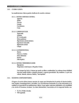 TERAPIA INTENSIVA

33.3. CUADRO CLINICO:

      Las manifestaciones clínicas pueden clasificarse de acuerdo a sistemas:

      33.3.1. SISTEMA NERVIOSO CENTRAL:
               Agitación
               Delirio
               Psicosis
               Letargia
               Convulsiones
               Coma

      33.3.2. CARDIOVASCULAR:
               Taquicardia
               Arritmias
               ICC de alto gasto
               Edema pulmonar
               Hipertensión arterial sistémica
               Isquemia de miocardio
               Hipotensión arterial
               Choque

      33.3.3. GASTROINTESTINAL:
               Diarrea
               Náuseas y vómitos
               Dolor abdominal
               Ictericia
               Falla hepática

      33.3.4. SISTEMA TERMORREGULADOR:
               Hiperpirexia
               Temperatura central mayor a 40 grados Celsius.

                Casi siempre hay bocio, el mismo que puede ser difuso o multinodular. Los enfermos tienen debilidad
                muscular notable debido a miopatia proximal y caquexia generalizada. Hay temblores. La piel está
                caliente, húmeda, ruborosa, blanda y “aterciopelada”.

33.4. EXÁMENES COMPLEMENTARIOS:

      Al ingreso al servicio deberá tomarse muestras de sangre para determinación de pruebas de función tiroidea,
      renal, hepática, hematología básica, electrolitos. Las concentraciones hormonales no se han relacionado ni a la
      cantidad ni a la gravedad de las manifestaciones clínicas, lo que sugiere variaciones individuales en la sensibilidad
      a los niveles de hormona circulante. Los datos laboratoriales característicos de la tempestad tiroidea son:

            • T3, T4 y T4 libre elevadas
            • TSH suprimida


                                                           151
 