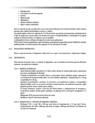 TERAPIA INTENSIVA

            •   Hiperglucemia
            •   Leucocitosis con desvió izquierdo
            •   Anemia
            •   Hipercalcemia
            •   Hipokalemia
            •   Enzimas hepáticas alteradas
            •   Hiper o normo cortisolemia

      Ante la sospecha de que una infección sea la causa desencadenante de la tormenta tiroidea, deben tomarse
      muestras para estudios bacteriológicos en fresco y cultivos.
      Una prueba rápida y fácil es la captación de I 131 de dos horas, que además de proporcionar orientación hacia
      el tipo de terapia que será necesaria, está elevada si la causa es un hipertiroidismo, y disminuida en la ingesta
      exógena de hormona tiroidea y en algunos casos de tiroiditis.
      La radiografía de tórax es útil para investigar focos infecciosos pulmonares.
      El ECG puede mostrar taquiarritmias supraventriculares, principalmente taquicardia sinusal y fibrilación auricular,
      también permite ver desnivel positivo del segmento ST con inversión de la onda T.

33.5. DIAGNOSTICO DIFERENCIAL:

      Merece especial atención el diagnóstico diferencial con: sepsis, feocromocitoma e hipertermia maligna.

33.6. TRATAMIENTO:

      Debe iniciarse tan pronto como se sospeche el diagnóstico, una vez tomadas las muestras para los diferentes
      exámenes, sin esperar los resultados.

      33.6.1. MEDIDAS GENERALES:
               Aporte hidroelectrolítico parenterál (3 a 5 litros al día), además de solución glucosada y tiamina para
               prevenir la encefalopatía de Wernicke.
               Combatir la hipertermia con medios físicos y paracetamol. Evitar salicilatos porque aumentan la
               concentración de hormona tiroidea libre. En casos rebeldes administrar : Clorpromazina 25 a 50 mg
               o meperidina 25 a 50 mg.
               Monitoreo hemodinámico constante. En pacientes con insuficiencia cardiaca y desequilibrio
               hidroelectrolítico suele ser necesario cateterizar corazón derecho, con medición de presión capilar
               pulmonar presión venosa central y gasto cardiaco.
               El choque inminente requiere corrección del déficit hídrico y administración de inotrópicos.
               La frecuencia cardiaca elevada puede controlarse con digoxina 0,25 a 0,50 mg IV o propanolol 1 a 2
               mg IV.
               Bloqueantes H2 IV para prevenir las úlceras de estrés
               Identificar y tratar la causa desencadenante.

      33.6.2. BLOQUEO DE LA SÍNTESIS DE HORMONA TIROIDEA:
               Metimazol: VO o rectal, 60 a 100 mg como dosis de impregnación y 25 mg cada 6 horas.
               Propil tiouracilo: VO. 600 a 1000 mg como dosis de ataque y 200 mg cada 6 horas. Es el fármaco de
               elección en el embarazo.



                                                          152
 