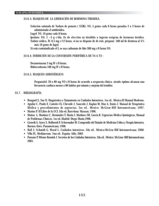 TERAPIA INTENSIVA

      33.6.3. BLOQUEO DE LA LIBERACIÓN DE HORMONA TIROIDEA.

            Solución saturada de Yoduro de potasio ( SSIK): VO, 5 gotas cada 6 horas pasadas 2 a 3 horas de
                administrado el antitiroideo.
            Lugol: VO, 10 gotas cada 8 horas.
            Ipodato: VO, 1 –3 g c/día. Es de elección en tiroiditis o ingesta exógena de hormona tiroidea.
            Yoduro sódico, IV, 0,5 mg c/12 horas, si no se dispone de de éste, preparar 500 ml de dextrosa al 5%
                más 10 gotas de lugol.
            Si está contraindicado el I, se usa carbonato de litio 300 mg c/6 horas VO.

      33.6.4. INHIBICIÓN DE LA CONVERSIÓN PERIFÉRICA DE T4 A T3 :

            Dexametasona 2 mg IV c/6 horas.
            Hidrocortisona 100 mg IV c/8 horas.

      33.6.5. BLOQUEO ADRENÉRGICO:

                Propanolol: 20 a 80 mg VO c/8 horas de acuerdo a respuesta clínica, siendo óptimo alcanzar una
                frecuencia cardiaca menor a 80 latidos por minuto y mejoría del temblor.

33.7. BIBLIOGRAFÍA:

      • Bongard S, Sue D. Diagnóstico y Tratamiento en Cuidados Intensivos. 1ra ed.. México:El Manual Moderno.
      • Aguilar C, Prado E, Cañedo Ch, Chevaile J, Saucedo J, Kaplan M, Diaz A, Eraño J. Manual de Terapéutica
        Médica y procedimientos de urgencias. 3ra ed.. México: McGraw-Hill Interamericana; 1997.
      • Marino P. El Libro de la UCI. 2da ed..Barcelona: Masson; 1998.
      • Muñoz L, Martinez C, Hernández T, Marin J, Martinez JM, Garcia R. Urgencias Médico Quirúrgicas, Manual
        de Problemas Clínicos. 1ra ed..Madrid: Diego Marín;1998.
      • Grenvik A, Ayres S, Holbrook P, Schoemaker W. Compendio del Tratado de Medicina Crítica y Terapia Intensiva.
        Buenos Aires: Panamericana; 1998.
      • Hall J, Schmidt G, Wood L. Cuidados intensivos. 2da ed.. México:McGrw-Hill Interamericana; 2000.
      • Villa FL. Medimecum. 7ma ed.. España: Adis; 2002.
      • Parsons P, Wiener-Kronish J. Secretos de los Cuidados Intensivos. 2da ed.. México: McGraw-Hill Interamericana;
        2001.




                                                        153
 