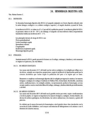 TERAPIA INTENSIVA

                                                                   34. HEMORRAGIA DIGESTIVA ALTA
*Dra. Marina Fuentes C.

34.1. DEFINICIÓN:

           Se denomina hemorragia digestiva alta (H.D.A.) al sangrado originado en el tracto digestivo ubicado entre
           la unión faríngeo esofágico ó es esfinter esofágico superior y el ángulo duodeno yeyunal de Treitz.

           La incidencia de H.D.A. se estima en el 1 a 2 por mil de la población general. La incidencia global de H.D.A.
           en pacientes críticos es de 10 – 20 %; sin embargo, el sangrado con trascendencia clínica (requerimiento
           transfusión) tendría una incidencia del 2 – 5 %.

           Los principales factores de riesgo de H.D.A. son:
           Úlcera gastroduodenal
           Lesión neurológica aguda
           Quemaduras externas
           Coagulopatias
           Insuficiencia respiratoria aguda
           Hemorragia digestiva previa

34.2. ETIOLOGÍA:

           Anatómicamente la H.D.A. puede provenir de lesiones en el esófago, estómago y duodeno y solo raramente
           se origina en el páncreas y las vías biliares.

       34.2.1. DE ORÍGEN ESOFÁGICO.

                 Las causas más frecuentes (15 % del total) son las varices esofágicas y la esofagitis por reflujo con o
                 sin úlcera, variando sus respectivas proporciones según la incidencia de hipertensión portal por la
                 cirrosis alcohólica que varían según la población del país o la región que se tome.

                 Raramente se complican con homorragia digestiva alta la esofagitis por ingesta de caústicos, los tumores
                 benignos o malignos de esófago el sindrome de Mallory Weis, hernia hiatal, diverticulitis, aneurisma
                 aórtico, malformaciones y la esofagitis aisladas, excepcionamente producen hemorragias severas
                 excepto cuando se asocia a una lesión difusa del esófago, estómago y duodeno inducida por medicamentos
                 o alcohol.

       34.2.2. DE ORÍGEN GÁSTRICO:
               Las causas más frecuentes (60 % del total) son la gastritis erosiva por estrés, sepsís o medicamentosa
               y la úlcera péptica. Le siguen en importancia los tumores benignos y malignos, hernias hiatales, las
               úlceras de neoboca quirúrgicas, los diverticulos, las varices submucosas y los tumores y quistes del
               páncreas.

                 Es evidente que la mayor frecuencia de hemorragias a nivel gástrico tiene clara vinculación con la
                 secreción de ácido clorhídrico, con la mayor concentración de hidrogeniones en la misma o con el
                 deterioro de la barrera mucosa.

                                                          154
 