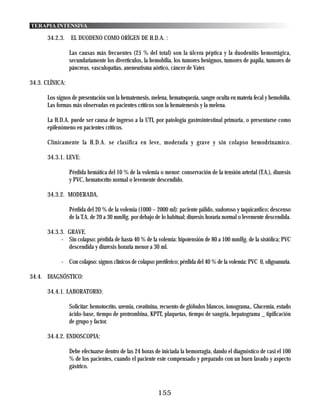 TERAPIA INTENSIVA

      34.2.3.    EL DUODENO COMO ORÍGEN DE H.D.A. :

                 Las causas más frecuentes (25 % del total) son la úlcera péptica y la duodenitis hemorrágica,
                 secundariamente los diverticulos, la hemobilia, los tumores benignos, tumores de papila, tumores de
                 páncreas, vasculopatias, aneneurisma aórtico, cáncer de Vater.

34.3. CLÍNICA:

      Los signos de presentación son la hematemesis, melena, hematoquezia, sangre oculta en matería fecal y hemobilia.
      Las formas más observadas en pacientes críticos son la hematemesis y la melena.

      La H.D.A. puede ser causa de ingreso a la UTI, por patología gastrointestinal primaria, o presentarse como
      epifenómeno en pacientes críticos.

      Clínicamente la H.D.A. se clasifica en leve, moderada y grave y sin colapso hemodrinamico.

      34.3.1. LEVE:

                 Pérdida hemática del 10 % de la volemia o menor: conservación de la tensión arterial (T.A.), diuresis
                 y PVC, hematocrito normal o levemente descendido.

      34.3.2. MODERADA.

                 Pérdida del 20 % de la volemia (1000 – 2000 ml): paciente pálido, sudoroso y taquicardico; descenso
                 de la T.A. de 20 a 30 mmHg. por debajo de lo habitual; diuresis horaria normal o levemente descendida.

      34.3.3. GRAVE.
           - Sin colapso: pérdida de hasta 40 % de la volemia: hipotensión de 80 a 100 mmHg. de la sistólica; PVC
              descendida y diuresis horaria menor a 30 ml.

            - Con colapso: signos clínicos de colapso preriferico; pérdida del 40 % de la volemia: PVC 0, oligoanuria.

34.4. DIAGNÓSTICO:

      34.4.1. LABORATORIO:

                 Solicitar: hemotocrito, uremia, creatinina, recuento de glóbulos blancos, ionograma,. Glucemia, estado
                 ácido-base, tiempo de protrombina, KPTT, plaquetas, tiempo de sangria, hepatograma _ tipificación
                 de grupo y factor.

      34.4.2. ENDOSCOPIA:

                 Debe efectuarse dentro de las 24 horas de iniciada la hemorragia, dando el diagnóstico de casi el 100
                 % de los pacientes, cuando el paciente este compensado y preparado con un buen lavado y aspecto
                 gástrico.



                                                         155
 