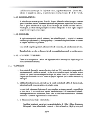 TERAPIA INTENSIVA

             Las indicaciones de endoscopia son: sospecha de varices, sospecha de fistula aórto - entérica, H.D.A.
             rebelde al tratamiento, shock, tratamiento local: (en las lesiones I y II de Forrest).

     34.4.3. RADIOLOGÍA BARITADA:

             Su utilidad urgencia es excepcional. Se realiza después del estudio endoscópico para tener una
             apreciación anatomo-funcional del territorio digestivo que nos permitirá el diagnóstico de lesión parietal,
             pero no puede determinar el origen de la hemorragia en lesiones mucosas erosivas.
             Por otra parte, un estudio radiológico negativo, no excluye el diagnóstico de úlcera péptica sangrante
             que puede estar ocupada por un coágulo.

     34.4.4. ANGIOGRAFIA:

             Se requiere en un pequeño grupo de pacientes, y tiene utilidad diagnóstica y terapéutica en pacientes
             con hemorragia digestiva nociva y alto riesgo quirúrgico. Como método diagnóstico requiere un volumen
             de sangrado mayor a 0,5 ml por minuto.

             Como método terapéutico, permite la infusión selectiva de vasopresina, o la embolización de la lesión.

             El estudio selectivo se realiza en el tronco celiaco, la gastroepiploica izquierda y la mesentérica superior.

     34.4.5. LAPARATOMIA EXPLORADORA:

             Últimas técnicas diagnósticas a realizar ante la persistencia de la hemorragia, sin diagnóstico por las
             técnicas anteriormente descritas.

34.5. TRATAMIENTO:

          1.- Suspensión de la alimentación por vía oral y colocación de una SNG: nos permite evacuar y cuantificar
              aproximadamente la cantidad de sangrado y facilitar la correspondiente reposición. Realizar lavados
              gástricos con agua o solución fisiológica helada que nos permita extraer los coágulos o detener el
              sangrado por vasoconstrucción local, además de preparar al paciente para el estudio endoscópico y
              radiológico.

          2.- Estabilizar hemodinamicamente, a través de una vía central, monitorizando la PVC, la diuresis horaria,
              la tensión arterial, la frecuencia cardiaca y la perfusión hística.

             La reposición de volumen será electivamente de sangre homóloga, previamente controlada y compatibilizada
             en forma directa. En los casos de suma urgencia transfundir sangre O Rh hasta obtener la indicada,
             también pueden utilizarse sustitutos del plasma como las soluciones macromoléculas, soluciones
             hipertónicas o cristaloide dependiendo de la reserva cardiaca.

          3.- En el tratamiento farmacológico están indicados :

               - Cimetidina: inicialmente por vía intravenosa en dosis diarias de 1000 a 1400 mg, distantes en
                 200 mg cada 4 horas, administrados lentamente en dosis de hasta 2 mg. / kg de peso corporal


                                                        156
 