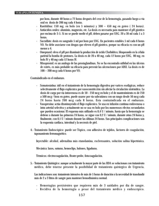 TERAPIA INTENSIVA

                  por hora, durante 48 horas a 72 horas después del cese de la hemorragia, pasando luego a vía
                  oral en dosis de 200 mg cada 4 horas.
              -   Ranitidina: 150 mg. en bolo (en 5 minutos) y 300 – 450 mg en goteo ( 24 horas).
              -   Antiácidos orales: aluminio, magnesio, etc. La dosis es necesaria para mantener el pH gástrico
                  por encima de 3-5. Si no se puede medir el pH, deben pasarse por SNG. 20 a 30 ml cada 1 a 3
                  horas.
              -   Sucralfato: dosis en sangrado 5 ml por hora por SNG. En pacientes estables 5 ml cada 6 horas
                  VO. No debe asociarse con drogas que eleven el pH gástrico, porque su eficacia es con un pH
                  menor a 4.
              -   Omeprazol: eleva el pH por disminuir la producción de ácido Clorhídrico, bloqueando en la célula
                  parietal la bomba de protones. La dosis es de 20 a 40 mg. cada 12 horas por SNG, 80 mg. en
                  bolo IV y 40 mg cada 12 horas IV.
              -   Misoprostol: es un análogo de las prostaglandinas. No se ha encontrado utilidad en las úlceras
                  de estrés, es más probable su eficacia para prevenir las ulceraciones por AINE. La dosis es de
                  100 – 200 mcg cada 6 horas por VO.

         Contraindicado en el embarazo.

              - Somatostatina: útil en el tratamiento de la hemorragia digestiva por varices esofágicas, reduce
                selectivamente el flujo esplácnico por vasoconstricción sin afectar la circulación sistémitica. La
                dosis de carga por vía intravenosa es de 50 - 250 mcg en bolo y el de mantenimiento es de 250
                a 500 mcg / hora en goteo, puede usarse por vía subcutánea con un rango desde 50 mcg cada
                24 horas hasta 200 mcg cada 8 horas. Esta contraindicada en el embarazo.
              - Vasopresina: actúa disminuyendo el flujo esplácnico. Se usa en infusión contínua endovenosa o
                intra arterial selectiva y actualmente no se usa en bolo por los numerosos efectos secundarios
                que pueden ocasionar. El esquema más utilizado es 0,4 U / minuto, hasta que la hemorragia se
                detiene o durante las primeras 24 horas, se sigue con 0,2 U / minuto, durante otras 24 horas y,
                finalmente, con 0,1 U / minuto durante las últimas 24 horas. Sus principales complicaciones son
                la esquemia cardiaca, intestinal y la necrosis de piel.

         4.- Tratamiento Endoscópico: puede ser Tópico, con adhesivo de tejidos, factores de coagulación,
             taponamiento ferromagnético.

              Inyectable: alcohol, adrenalina más etanolamina, esclerosantes, solución salina hipertónica.

              Mecánica: lazos, suturas, hemoclips, balones, ligaduras.

              Térmicos: electrocoagulación, Heater probe, fotocoagulación.

         5.- Tratamiento Quirúrgico: aunque actualmente la mayor parte de las HDA se solucionan con tratamiento
             médico, debe tenerse presente la posibilidad de tratamiento quirúrgico de Urgencia.

            Las indicaciones son: tratamiento intensivo de más de 5 horas de duración o la necesidad de transfundir
            más de 2 a 3 litros de sangre para mantener hemodinámica normal.

              - Hemorragias persistentes que requieren más de 3 unidades por día de sangre.
              - Recidiva de la hemorragia a pesar del tratamiento médico y endoscópico.
                                                     157
 