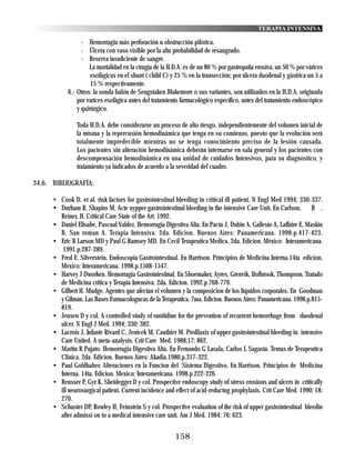 TERAPIA INTENSIVA

                  - Hemorragia más perforación u obstrucción pilórica.
                  - Úlcera con vaso visible por la alta probabilidad de resangrado.
                  - Reserva insuficiente de sangre.
                     La mortalidad en la cirugía de la H.D.A. es de un 80 % por gastropatia erosiva, un 50 % por várices
                      esofágicas en el shunt ( child C) y 25 % en la transección; por úlcera duodenal y gástrica un 5 a
                      15 % respectivamente.
            6.- Otros: la sonda balón de Sengstaken Blakemore o sus variantes, son utilizados en la H.D.A. originada
                por varices esofágica antes del tratamiento farmacológico específico, antes del tratamiento endoscópico
                y quirúrgico.

                Toda H.D.A. debe considerarse un proceso de alto riesgo, independientemente del volumen inicial de
                la misma y la repercusión hemodinámica que tenga en su comienzo, puesto que la evolución será
                totalmente impredecible mientras no se tenga conocimiento preciso de la lesión causada.
                Los pacientes sin alteración hemodinámica deberán internarse en sala general y los pacientes con
                descompensación hemodinámica en una unidad de cuidados Intensivos, para su diagnostico, y
                tratamiento ya indicados de acuerdo a la severidad del cuadro.

34.6. BIBLIOGRAFÍA:

      • Cook D. et al. risk factors for gastrointestinal bleeding in critical ill patient. N Engl Med 1994; 330-337.
      • Durham R, Shapiro M. Acte uypper gastrointestinal bleeding in the intensive Care Unit. En Carlson, R ,
        Reiner, H. Critical Care State of the Art. 1992.
      • Daniel Elisabe, Pascual Valdez. Hemorragia Digestiva Alta. En Pacin J, Dubin A, Gallesio A, Laffaire E, Maskin
        B, San roman A. Terapia Intensiva. 2da. Edicion. Buenos Aires: Panamericana. 1998.p.417-423.
      • Eric B Larson MD y Paul G Ramsey MD. En Cecil Terapeutica Medica. 2da. Edicion. México: Interamericana.
         1991.p.287-289.
      • Fred E. Silverstein. Endoscopia Gastrointestinal. En Harrison. Principios de Medicina Interna.14ta edicion.
        Mexico: Interamericana. 1998.p.1508-1547.
      • Harvey J Dworken. Hemorragia Gastrointestinal. En Shoemaker, Ayres, Grenvik, Holbrook, Thompson. Tratado
        de Medicina critica y Terapia Intensiva. 2da. Edicion. 1992.p.768-779.
      • Gilbert H. Mudge. Agentes que afectan el volumen y la composicion de los liquidos corporales. En Goodman
        y Gilman. Las Bases Farmacologucas de la Terapeutica. 7ma. Edicion. Buenos Aires: Panamericana. 1998.p.815-
        819.
      • Jensen D y col. A controlled study of ranitidine for the prevention of recurrent hemorrhage from duodenal
        ulcer. N Engl J Med. 1994; 330: 382.
      • Lacroix J, Infante Rivard C, Jenicek M, Cauthier M. Profilaxis of upper gastrointestinal bleeding in intensive
        Care United. A meta-analysis. Crit Care Med. 1988;17: 862.
      • Martin R Pujato. Hemorragia Digestiva Alta. En Fernando G Lasala, Carlos L Sagasta. Temas de Terapeutica
        Clinica. 2da. Edicion. Buenos Aires: Akadia.1980.p.317-322.
      • Paul Goldhaber. Alteraciones en la Funcion del Sistema Digestivo. En Harrison. Principios de Medicina
        Interna. 14ta. Edicion. Mexico: Interamericana. 1998.p.222-226.
      • Reusser P, Gyr K, Sheidegger D y col. Prospective endoscopy study of stress erosions and ulcers in critically
        ill neurosurgical patient. Current incidence and effect of acid-reductng prophylaxis. Crit Care Med. 1990; 18:
        270.
      • Schuster DP, Rowley H, Feinstein S y col. Prospective evaluation of the risk of upper gastrointestinal bleedin
        after admissi on to a medical intensive care unit. Am J Med. 1984: 76: 623.


                                                         158
 