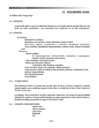 TERAPIA INTENSIVA

                                                                            35. PANCREATITIS AGUDA.
*Dr. Williams Vidal Panique Rojas


35.1. DEFINICIÓN:

       La pancreatitis aguda es un proceso inflamatorio del páncreas con un amplio rango de gravedad clínica que varía
       desde una forma autolimitada, a una enfermedad letal complicada con un fallo multiorgánico.

35.2. ETIOLOGÍA:

          Alcoholismo.
                    Enfermedad de vías biliares.
                    Traumatismo: post-operatorio, lesiones abdominales, después de ERCP.
                    Infecciones: paperas, coxackievirus y echovirus, micoplasma, parasitosis.
                    Causas metabólicas: hiperlipidemia, hiperparatiroidismo, embarazo, uremia, después de transplante
               renal.
            Fármacos:
                    - Informes múltiples:
                                De inmunosupresión: corticosteroides, azatioprina, L-asparaginasa.
                                Diuréticos: tiazidas, furosemida, ácido etacrínico.
                    - Varios: fenformina, contraceptivos bucales.
                    - Informes poco frecuentes o dudosos:
                                Acetaminofeno, INH, rifampicina, propoxifeno.
                    Causas vasculares: choque, LES, periarteritis, embolia ateromatosa.
                    Causas mecánicas: Tumor de ampolla de Vater, divertículos duodenales, enfermedad de Crohn
                    duodenal, cirugía abdominal.
                    Úlcera duodenal penetrante.
                    Causas familiares.

35.3. CUADRO CLÍNICO:

       Dolor abdominal. El dolor es constante antes que tipo cólico, de inicio se localiza en epigastrio y cuadrante
       superior izquierdo, pero a medida que progresa se hace difuso y se irradia hacia el dorso. Ocurre vómito en el
       70 a 90 % de los casos.

       Los hallazgos físicos inespecíficos son fiebre, taquicardia e hipotensión. Casi siempre hay hipersensibilidad
       abdominal. En ocasiones, en la pancreatitis hemorrágica la sangre retroperitoneal se diseca hacia los flancos o
       alrededor del ombligo, para producir los signos de Grey Turner o Cullen.

35.4. EXÁMENES COMPLEMENTARIOS:
                       Amilasa sérica.
                       Glucosa sanguínea.
                       Calcio sérico.
                       Radiografía.
                       TAC.

                                                         159
 