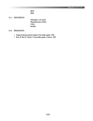 TERAPIA INTENSIVA

                               ERCP.
                               RNM.

35.5. TRATAMIENTO:
                               Sintomático y de sostén:
                               Meperidina para el dolor.
                               Calcio.
                               Insulina.

35.6. BIBLIOGRAFÍA:

      • Simposio Internacional de Atlanta: Pancreatitis Aguda. 1994.
      • Reyes R. Rica H. Chanis G. Pancreatitis aguda y Crónica. 1992




                                                       160
 